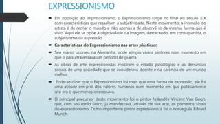 EXPRESSIONISMO
 Em oposição ao Impressionismo, o Expressionismo surge no final do século XIX
com características que ressaltam a subjetividade. Neste movimento, a intenção do
artista é de recriar o mundo e não apenas a de absorvê-lo da mesma forma que é
visto. Aqui ele se opõe à objetividade da imagem, destacando, em contrapartida, o
subjetivismo da expressão.
 Características do Expressionismo nas artes plásticas:
 Seu marco ocorreu na Alemanha, onde atingiu vários pintores num momento em
que o país atravessava um período de guerra.
 As obras de arte expressionistas mostram o estado psicológico e as denúncias
sociais de uma sociedade que se considerava doente e na carência de um mundo
melhor.
 Pode-se dizer que o Expressionismo foi mais que uma forma de expressão, ele foi
uma atitude em prol dos valores humanos num momento em que politicamente
isto era o que menos interessava.
 O principal precursor deste movimento foi o pintor holandês Vincent Van Gogh,
que, com seu estilo único, já manifestava, através de sua arte, os primeiros sinais
do expressionismo. Outro importante pintor expressionista foi o norueguês Edvard
Munch.
 
