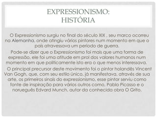EXPRESSIONISMO:
HISTÓRIA
O Expressionismo surgiu no final do século XIX , seu marco ocorreu
na Alemanha, onde atingiu vários pintores num momento em que o
país atravessava um período de guerra.
Pode-se dizer que o Expressionismo foi mais que uma forma de
expressão, ele foi uma atitude em prol dos valores humanos num
momento em que politicamente isto era o que menos interessava.
O principal precursor deste movimento foi o pintor holandês Vincent
Van Gogh, que, com seu estilo único, já manifestava, através de sua
arte, os primeiros sinais do expressionismo, esse pintor serviu como
fonte de inspiração para vários outros como, Pablo Picasso e o
norueguês Edvard Munch, autor da conhecida obra O Grito.

 