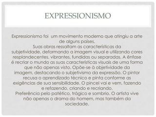 EXPRESSIONISMO
Expressionismo foi um movimento moderno que atingiu a arte
de alguns países.
Suas obras ressaltam as características da
subjetividade, deformando a imagem visual e utilizando cores
resplandecentes, vibrantes, fundidas ou separadas. A ênfase
é recriar o mundo as suas características visuais de uma forma
que não apenas visto. Opõe-se à objetividade da
imagem, destacando o subjetivismo da expressão. O pintor
recusa o aprendizado técnico e pinta conforme as
exigências de sua sensibilidade. O pincel vai e vem, fazendo
e refazendo, criando e recriando.
Preferência pelo patético, trágico e sombrio. O artista vive
não apenas o drama do homem, mas também da
sociedade.

 