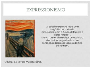 EXPRESSIONISMO

O quadro expressa toda uma
angústia por meio de
pinceladas, com o fundo distorcido e
cores “irreais” .
Munch pretendia realizar uma pintura
dramática, angustiante, com
sensações dolorosas sobre o destino
do homem.

O Grito, de Edvard Munch (1893).

 