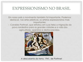 EXPRESSIONISMO NO BRASIL
Em nosso país o movimento também foi importante. Podemos
destacar, nas artes plásticas, os artistas expressionistas mais
importantes:
- Candido Portinari, que retratou em suas telas a migração do
povo nordestino para as grandes cidades e a vida dos
agricultores, operários e desfavorecidos.

A descoberta da terra, 1941, de Portinari

 