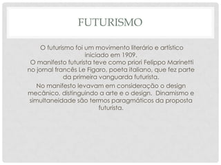 FUTURISMO
O futurismo foi um movimento literário e artístico
iniciado em 1909.
O manifesto futurista teve como priori Felippo Marinetti
no jornal francês Le Figaro, poeta italiano, que fez parte
da primeira vanguarda futurista.
No manifesto levavam em consideração o design
mecânico, distinguindo a arte e o design. Dinamismo e
simultaneidade são termos paragmáticos da proposta
futurista.

 