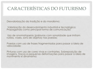 CARACTERÍSTICAS DO FUTURISMO
Desvalorização da tradição e do moralismo;
Valorização do desenvolvimento industrial e tecnológico;
Propaganda como principal forma de comunicação;
Uso de onomatopeias (palavras com sonoridade que imitam
ruídos, vozes, sons de objetos) nas poesias;
Poesias com uso de frases fragmentadas para passar a ideia de
velocidade;
Pinturas com uso de cores vivas e contrastes. Sobreposição de
imagens, traços e pequenas deformações para passar a ideia de
movimento e dinamismo;
 