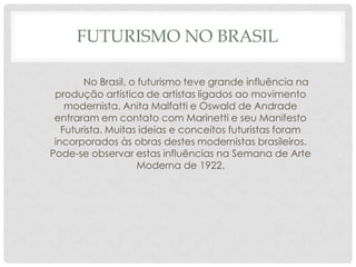FUTURISMO NO BRASIL
No Brasil, o futurismo teve grande influência na
produção artística de artistas ligados ao movimento
modernista. Anita Malfatti e Oswald de Andrade
entraram em contato com Marinetti e seu Manifesto
Futurista. Muitas ideias e conceitos futuristas foram
incorporados às obras destes modernistas brasileiros.
Pode-se observar estas influências na Semana de Arte
Moderna de 1922.
 