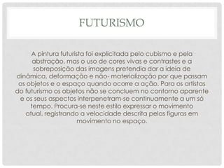 FUTURISMO
A pintura futurista foi explicitada pelo cubismo e pela
abstração, mas o uso de cores vivas e contrastes e a
sobreposição das imagens pretendia dar a ideia de
dinâmica, deformação e não- materialização por que passam
os objetos e o espaço quando ocorre a ação. Para os artistas
do futurismo os objetos não se concluem no contorno aparente
e os seus aspectos interpenetram-se continuamente a um só
tempo. Procura-se neste estilo expressar o movimento
atual, registrando a velocidade descrita pelas figuras em
movimento no espaço.
 