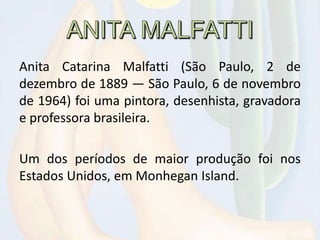 Anita Catarina Malfatti (São Paulo, 2 de
dezembro de 1889 — São Paulo, 6 de novembro
de 1964) foi uma pintora, desenhista, gravadora
e professora brasileira.
Um dos períodos de maior produção foi nos
Estados Unidos, em Monhegan Island.
 