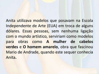 Anita utilizava modelos que posavam na Escola
Independente de Arte (EUA) em troca de alguns
dólares. Essas pessoas, sem nenhuma ligação
com o mundo artístico, serviriam como modelos
para obras como A mulher de cabelos
verdes e O homem amarelo, obra que fascinou
Mario de Andrade, quando este sequer conhecia
Anita.
 