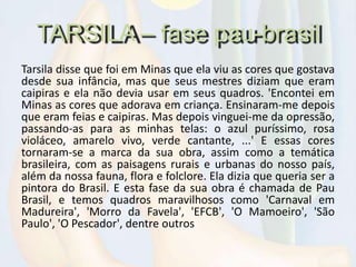 TARSILA – fase pau-brasil
Tarsila disse que foi em Minas que ela viu as cores que gostava
desde sua infância, mas que seus mestres diziam que eram
caipiras e ela não devia usar em seus quadros. 'Encontei em
Minas as cores que adorava em criança. Ensinaram-me depois
que eram feias e caipiras. Mas depois vinguei-me da opressão,
passando-as para as minhas telas: o azul puríssimo, rosa
violáceo, amarelo vivo, verde cantante, ...' E essas cores
tornaram-se a marca da sua obra, assim como a temática
brasileira, com as paisagens rurais e urbanas do nosso país,
além da nossa fauna, flora e folclore. Ela dizia que queria ser a
pintora do Brasil. E esta fase da sua obra é chamada de Pau
Brasil, e temos quadros maravilhosos como 'Carnaval em
Madureira', 'Morro da Favela', 'EFCB', 'O Mamoeiro', 'São
Paulo', 'O Pescador', dentre outros
 