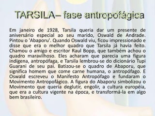 TARSILA – fase antropofágica
Em janeiro de 1928, Tarsila queria dar um presente de
aniversário especial ao seu marido, Oswald de Andrade.
Pintou o 'Abaporu'. Quando Oswald viu, ficou impressionado e
disse que era o melhor quadro que Tarsila já havia feito.
Chamou o amigo e escritor Raul Bopp, que também achou o
quadro maravilhoso. Eles acharam que parecia uma figura
indígena, antropófaga, e Tarsila lembrou-se do dicionário Tupi
Guarani de seu pai. Batizou-se o quadro de Abaporu, que
significa homem que come carne humana, o antropófago. E
Oswald escreveu o Manifesto Antropófago e fundaram o
Movimento Antropofágico. A figura do Abaporu simbolizou o
Movimento que queria deglutir, engolir, a cultura européia,
que era a cultura vigente na época, e transformá-la em algo
bem brasileiro.
 