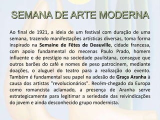 Ao final de 1921, a ideia de um festival com duração de uma
semana, trazendo manifestações artísticas diversas, toma forma
inspirado na Semaine de Fêtes de Deauville, cidade francesa,
com apoio fundamental do mecenas Paulo Prado, homem
influente e de prestígio na sociedade paulistana, consegue que
outros barões do café e nomes de peso patrocinem, mediante
doações, o aluguel do teatro para a realização do evento.
Também é fundamental seu papel na adesão de Graça Aranha à
causa dos artistas "revolucionários". Recém-chegado da Europa
como romancista aclamado, a presença de Aranha serve
estrategicamente para legitimar a seriedade das reivindicações
do jovem e ainda desconhecido grupo modernista.
 