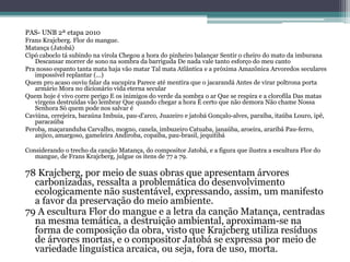 PAS- UNB 2ª etapa 2010
Frans Krajcberg. Flor do mangue.
Matança (Jatobá)
Cipó caboclo tá subindo na virola Chegou a hora do pinheiro balançar Sentir o cheiro do mato da imburana
Descansar morrer de sono na sombra da barriguda De nada vale tanto esforço do meu canto
Pra nosso espanto tanta mata haja vão matar Tal mata Atlântica e a próxima Amazônica Arvoredos seculares
impossível replantar (...)
Quem pro acaso ouviu falar da sucupira Parece até mentira que o jacarandá Antes de virar poltrona porta
armário Mora no dicionário vida eterna secular
Quem hoje é vivo corre perigo E os inimigos do verde da sombra o ar Que se respira e a clorofila Das matas
virgens destruídas vão lembrar Que quando chegar a hora É certo que não demora Não chame Nossa
Senhora Só quem pode nos salvar é
Caviúna, cerejeira, baraúna Imbuia, pau-d’arco, Juazeiro e jatobá Gonçalo-alves, paraíba, itaúba Louro, ipê,
paracaúba
Peroba, maçaranduba Carvalho, mogno, canela, imbuzeiro Catuaba, janaúba, aroeira, araribá Pau-ferro,
anjico, amargoso, gameleira Andiroba, copaíba, pau-brasil, jequitibá
Considerando o trecho da canção Matança, do compositor Jatobá, e a figura que ilustra a escultura Flor do
mangue, de Frans Krajcberg, julgue os itens de 77 a 79.
78 Krajcberg, por meio de suas obras que apresentam árvores
carbonizadas, ressalta a problemática do desenvolvimento
ecologicamente não sustentável, expressando, assim, um manifesto
a favor da preservação do meio ambiente.
79 A escultura Flor do mangue e a letra da canção Matança, centradas
na mesma temática, a destruição ambiental, aproximam-se na
forma de composição da obra, visto que Krajcberg utiliza resíduos
de árvores mortas, e o compositor Jatobá se expressa por meio de
variedade linguística arcaica, ou seja, fora de uso, morta.
 