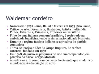 Waldemar cordeiro
• Nasceu em 1925 (Roma, Itália) e faleceu em 1973 (São Paulo)
• Crítico de arte, Desenhista, Ilustrador, Artista multimídia,
Pintor, Urbanista, Paisagista, Professor universitário
• Filho de uma italiana com um brasileiro, é registrado na
embaixada brasileira, tendo assim a nacionalidade brasileira.
• Durante o regime fascista italiano se aproxima do partido
comunista
• Torna-se teórico e líder do Grupo Ruptura, de caráter
concreto, fundado em 1952
• Em 1968, dá início às pesquisas de arte em computador, em
parceria do físico Giorgio Moscati.
• Acredita na arte como campo de conhecimento que mudaria o
mundo através da criação do novo
 