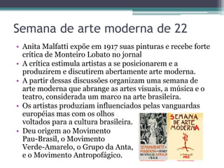 Semana de arte moderna de 22
• Anita Malfatti expõe em 1917 suas pinturas e recebe forte
crítica de Monteiro Lobato no jornal
• A crítica estimula artistas a se posicionarem e a
produzirem e discutirem abertamente arte moderna.
• A partir dessas discussões organizam uma semana de
arte moderna que abrange as artes visuais, a música e o
teatro, considerada um marco na arte brasileira.
• Os artistas produziam influenciados pelas vanguardas
européias mas com os olhos
voltados para a cultura brasileira.
• Deu origem ao Movimento
Pau-Brasil, o Movimento
Verde-Amarelo, o Grupo da Anta,
e o Movimento Antropofágico.
 