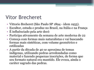 Vitor Brecheret
• Vittorio Breheret (São Paulo SP 1894 - idem 1955).
• Escultor, estuda e produz no Brasil, na Itália e na França
• É influênciado pela arte decó
• Participa ativamente da semana de arte moderna de 22
• Começa com formas mais naturalistas e vai buscando
formas mais sintéticas, com volume geométrico e
estilizadas
• A partir da década de 40 se aproxima de temas
indígenas, utilizando pedras arredondadas como
material e fazendo pequenas inscrições, de forma que
seu formato natural era mantido. Ele evoca, ainda o
caráter sagrado das pedras.
 