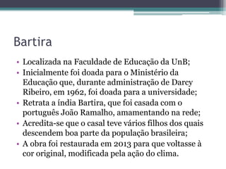 Bartira
• Localizada na Faculdade de Educação da UnB;
• Inicialmente foi doada para o Ministério da
Educação que, durante administração de Darcy
Ribeiro, em 1962, foi doada para a universidade;
• Retrata a índia Bartira, que foi casada com o
português João Ramalho, amamentando na rede;
• Acredita-se que o casal teve vários filhos dos quais
descendem boa parte da população brasileira;
• A obra foi restaurada em 2013 para que voltasse à
cor original, modificada pela ação do clima.
 
