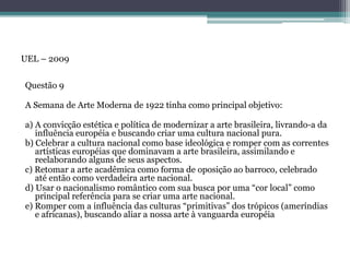 Questão 9
A Semana de Arte Moderna de 1922 tinha como principal objetivo:
a) A convicção estética e política de modernizar a arte brasileira, livrando-a da
influência européia e buscando criar uma cultura nacional pura.
b) Celebrar a cultura nacional como base ideológica e romper com as correntes
artísticas européias que dominavam a arte brasileira, assimilando e
reelaborando alguns de seus aspectos.
c) Retomar a arte acadêmica como forma de oposição ao barroco, celebrado
até então como verdadeira arte nacional.
d) Usar o nacionalismo romântico com sua busca por uma “cor local” como
principal referência para se criar uma arte nacional.
e) Romper com a influência das culturas “primitivas” dos trópicos (ameríndias
e africanas), buscando aliar a nossa arte à vanguarda européia
UEL – 2009
 
