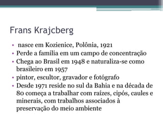 Frans Krajcberg
• nasce em Kozienice, Polônia, 1921
• Perde a familia em um campo de concentração
• Chega ao Brasil em 1948 e naturaliza-se como
brasileiro em 1957
• pintor, escultor, gravador e fotógrafo
• Desde 1971 reside no sul da Bahia e na década de
80 começa a trabalhar com raízes, cipós, caules e
minerais, com trabalhos associados à
preservação do meio ambiente
 