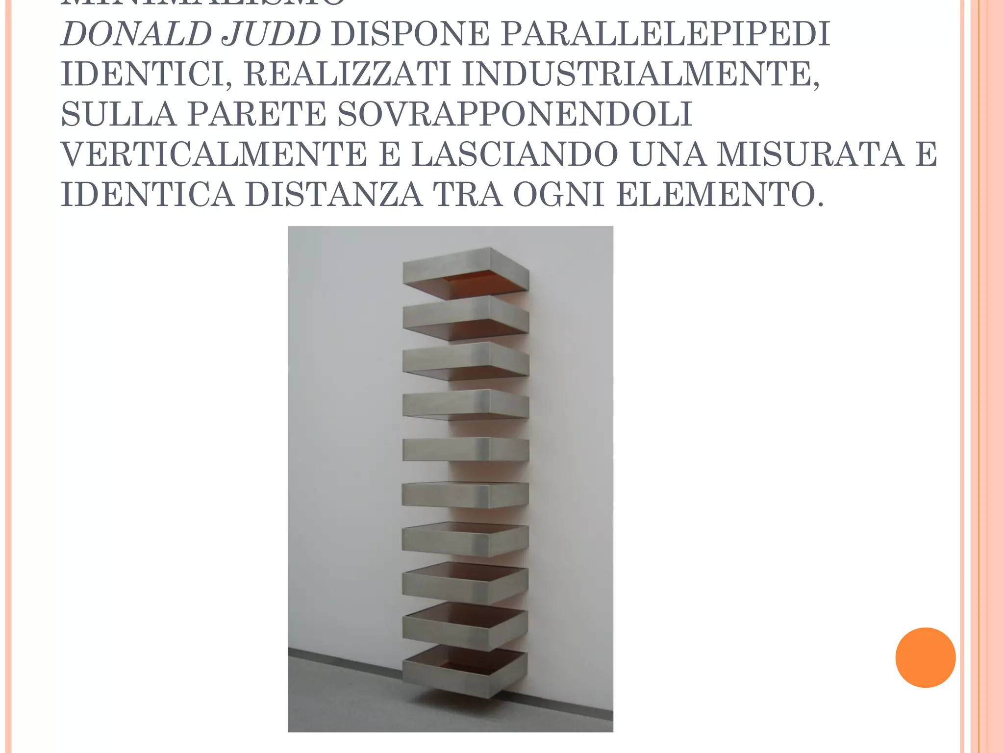 MINIMALISMO
DONALD JUDD DISPONE PARALLELEPIPEDI
IDENTICI, REALIZZATI INDUSTRIALMENTE,
SULLA PARETE SOVRAPPONENDOLI
VERTICALMENTE E LASCIANDO UNA MISURATA E
IDENTICA DISTANZA TRA OGNI ELEMENTO.
 