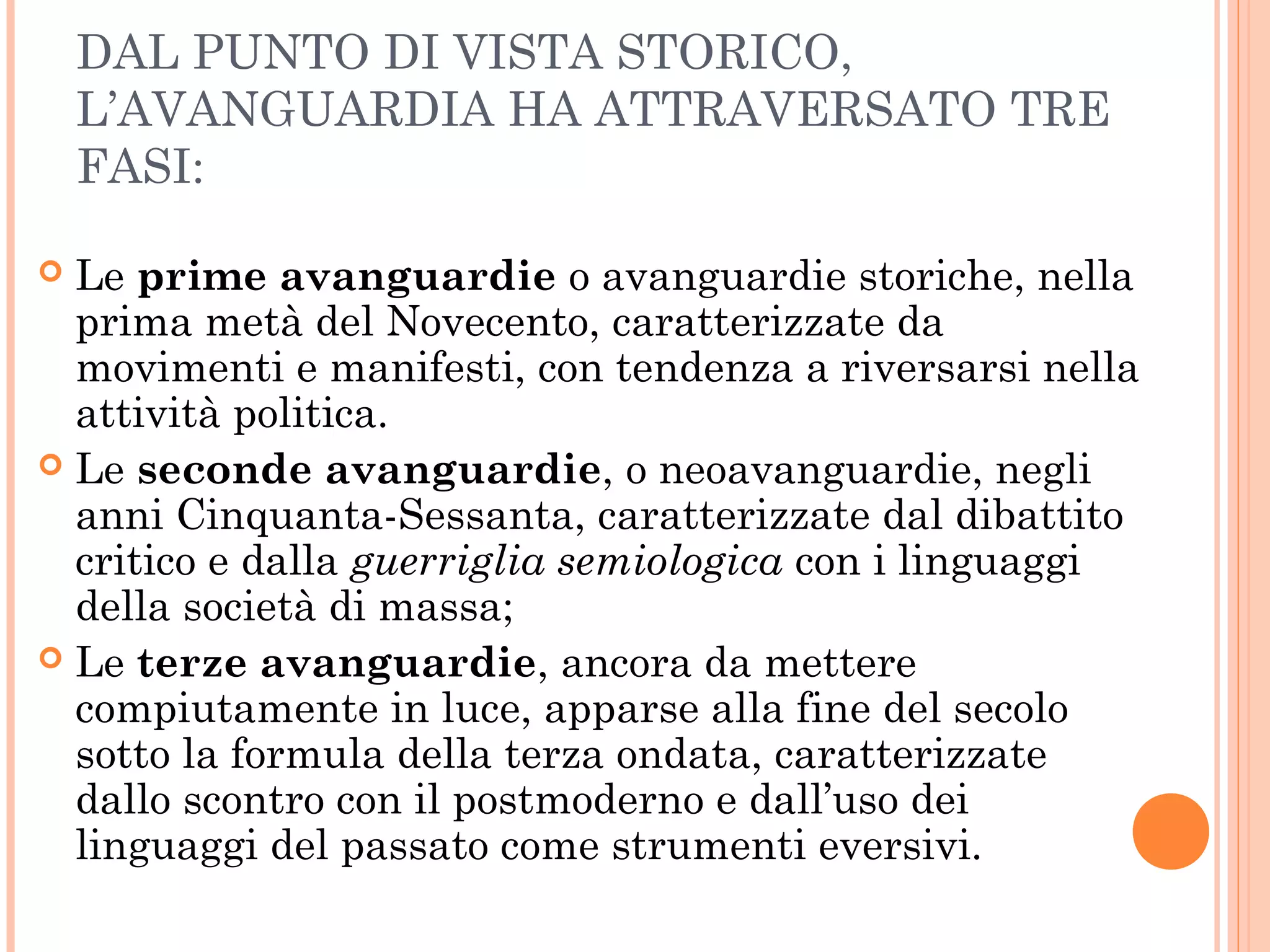 DAL PUNTO DI VISTA STORICO,
L’AVANGUARDIA HA ATTRAVERSATO TRE
FASI:
 Le prime avanguardie o avanguardie storiche, nella
prima metà del Novecento, caratterizzate da
movimenti e manifesti, con tendenza a riversarsi nella
attività politica.
 Le seconde avanguardie, o neoavanguardie, negli
anni Cinquanta-Sessanta, caratterizzate dal dibattito
critico e dalla guerriglia semiologica con i linguaggi
della società di massa;
 Le terze avanguardie, ancora da mettere
compiutamente in luce, apparse alla fine del secolo
sotto la formula della terza ondata, caratterizzate
dallo scontro con il postmoderno e dall’uso dei
linguaggi del passato come strumenti eversivi.
 
