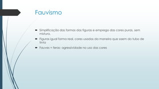 Fauvismo
 Simplificação das formas das figuras e emprego das cores puras, sem
mistura.
 Figuras igual forma real, cores usadas da maneira que saem do tubo de
tinta
 Fauves = feras- agressividade no uso das cores
 