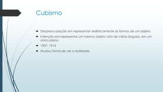 Cubismo
 Despreocupação em representar realisticamente as formas de um objeto.
 Intenção era representar um mesmo objeto visto de vários ângulos, em um
único plano.
 1907- 1914
 Mudou forma de ver a realidade.
 