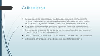 Cultura russa
 Escolas estéticas, educação e pedagogia, ciência e conhecimento
humano – alteraram-se quando a classe operária russa tomou o poder,
expropriou a burguesia e começou a construir uma nova sociedade.
 Burguesia: camada ou grupo social ligado às indústrias, comércio etc.
 Expropriação: processo de perda do poder, propriedades, que passaram
a ser do “povo” ou seja, do governo.
 Crise “positiva e criativa” – não para todos – possibilidades para os artistas
 Cultura era estratégica para a burguesia e proletariado (povo)
 