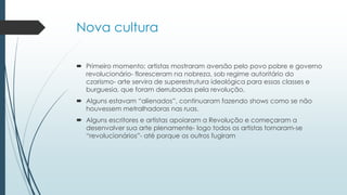 Nova cultura
 Primeiro momento; artistas mostraram aversão pelo povo pobre e governo
revolucionário- floresceram na nobreza, sob regime autoritário do
czarismo- arte servira de superestrutura ideológica para essas classes e
burguesia, que foram derrubadas pela revolução.
 Alguns estavam “alienados”, continuaram fazendo shows como se não
houvessem metralhadoras nas ruas.
 Alguns escritores e artistas apoiaram a Revolução e começaram a
desenvolver sua arte plenamente- logo todos os artistas tornaram-se
“revolucionários”- até porque os outros fugiram
 