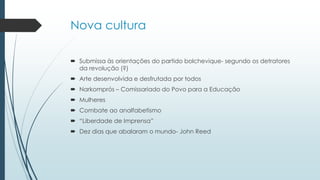 Nova cultura
 Submissa às orientações do partido bolchevique- segundo os detratores
da revolução (?)
 Arte desenvolvida e desfrutada por todos
 Narkomprós – Comissariado do Povo para a Educação
 Mulheres
 Combate ao analfabetismo
 “Liberdade de Imprensa”
 Dez dias que abalaram o mundo- John Reed
 