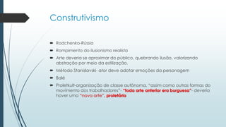 Construtivismo
 Rodchenko-Rússia
 Rompimento do ilusionismo realista
 Arte deveria se aproximar do público, quebrando ilusão, valorizando
abstração por meio da estilização.
 Método Stanislavski- ator deve adotar emoções da personagem
 Balé
 Proletkult-organização de classe autônoma, “assim como outras formas do
movimento dos trabalhadores”- “toda arte anterior era burguesa”- deveria
haver uma “nova arte”, proletária
 