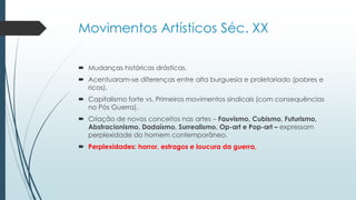 Movimentos Artísticos Séc. XX
 Mudanças históricas drásticas.
 Acentuaram-se diferenças entre alta burguesia e proletariado (pobres e
ricos).
 Capitalismo forte vs. Primeiros movimentos sindicais (com consequências
no Pós Guerra).
 Criação de novos conceitos nas artes – Fauvismo, Cubismo, Futurismo,
Abstracionismo, Dadaísmo, Surrealismo, Op-art e Pop-art – expressam
perplexidade do homem contemporâneo.
 Perplexidades: horror, estragos e loucura da guerra,
 