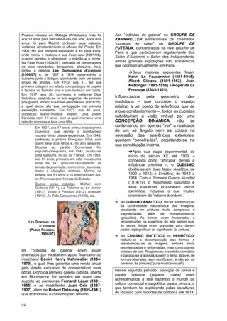 94
Picasso nasceu em Málaga (Andaluzia), mas foi
aos 14 anos para Barcelona estudar arte. Após dois
anos, foi para Madrid continuar seus estudos,
visitando constantemente o Museo del Prado. Em
1900, fez sua primeira exposição e foi para Paris,
onde morou e realizou a sua Fase Azul (1901/04),
quando retratou o abandono, a solidão e a morte.
Na Fase Rosa (1904/07), povoada de personagens
de circo (acrobatas, dançarinos, arlequins, etc.),
pintou a célebre Les Demoiselles d’Avignon
(1906/07) e, de 1907 a 1914, desenvolveu o
cubismo junto a Braque, convivendo com um seleto
grupo de artistas. Em 1912, aos 31, fez sua
primeira colagem em telado com pedaços de papéis
e tecidos no formato oval e com moldura em corda.
Em 1917, aos 36, conheceu a bailarina Olga
Kokhlova, casando-se no ano seguinte. No primeiro
pós-guerra, iniciou sua Fase Neoclássica (1918/25),
a qual durou até sua participação na primeira
exposição surrealista. Em 1927, aos 46 anos,
conheceu Marie-Thérèse Walter; uma jovem
francesa com 17 anos com a qual manteve uma
relação amorosa e teve uma filha.
Em 1937, aos 47 anos, pintou a obra-prima
Guernica, que retrata o bombardeio
nazista desta cidade espanhola. Em 1943,
conheceu a pintora Françoise Gilot, com
quem teve dois filhos e, no ano seguinte,
filiou-se ao partido Comunista. No
segundo-pós-guerra, em 1947, mudou-se
para Vallauris, no sul da França. Em 1968,
aos 87 anos, produziu em sete meses uma
série de 347 gravuras recuperando os
temas da juventude, como circo, touradas,
teatro e situações eróticas. Morreu de
enfarte aos 91 anos e foi enterrado em Aix-
en-Provence com honras de Estado.
Outras obras cubistas: Mulher com
Guitarra (1911), La Taberne ou Le Jamon
(1912), Violino e Partitura (1912), Arlequim
(1918), As Três Dançarinas (1925), etc.
Os “cubistas de galeria” eram assim
chamados por receberem apoio financeiro do
marchand Daniel Henry Kahnweller (1884-
1979), o qual lhes garantia uma renda anual
pelo direito exclusivo de comercializar suas
obras. Dono da primeira galeria cubista, aberta
em Montmartre, foi também ele quem deu
suporte ao parisiense Fernand Léger (1881-
1955) e ao madrilenho Juan Gris (1887-
1927), além de Robert Delaunay (1885-1941)
que abandonou o cubismo pelo orfismo.
Aos “cubistas de galeria” ou GROUPE DE
KAHNWELLER somaram-se os chamados
“cubistas de salão” ou GROUPE DE
PUTEAUX, concentrados na rive gauche de
Paris e que participavam regularmente dos
Salon d’Automne e Salon des Indépendants;
ambas grandes exposições não acadêmicas
que ocorriam anualmente em Paris.
➔Seus maiores expoentes foram
Henri Le Fauconnier (1881-1946),
Albert Gleizes (1881-1953), Jean
Metzinger (1883-1956) e Roger de La
Fresnaye (1885-1925).
Influenciados pela geometria não-
euclidiana – que concebe o espaço
relativo a um ponto de referência que se
move constantemente –, todos os cubistas
substituíram a visão imóvel por uma
CONCEPÇÃO DINÂMICA, não se
contentando em apenas “ver” a realidade
de um só ângulo nem as coisas na
sucessão das aparências exteriores:
queriam “penetrá-las”, projetando-se na
sua constituição interna.
➔Após sua etapa experimental, do
início do século XX até 1909 –
conhecida como “africana” devido à
influência primitiva –, o CUBISMO
dividiu-se em duas fases: Analítica, de
1909 a 1912; e Sintética, de 1912 a
1914. Com a Primeira Guerra Mundial
(1914/19), o movimento sucumbiu e
seus expoentes procuraram outros
caminhos, inclusive o que muitos
chamaram de “retorno à ordem”.
❖ No CUBISMO ANALÍTICO, fez-se a interrupção
da continuidade naturalística das imagens,
resultando em pinturas muito complexas e
fragmentadas, além de monocromáticas
(grisailles). As formas eram fracionadas e
reconstruídas na superfície da tela, sendo que,
às vezes, letras eram gravadas para darem
pistas criptográficas do significado da pintura.
❖ No CUBISMO SINTÉTICO ou HERMÉTICO,
reduziu-se a decomposição das formas e
restabeleceu-se as imagens, embora ainda
geometrizadas e deformadas, mas como planos
simples de cor. Reapareceu o sentido cromático
e passou-se a apenas sugerir o tema através de
formas abstratas, sem significado, a não ser no
contexto da pintura (“pura música visual”).
Nesse segundo período, pedaços de jornal e
papéis colados (papiers collés) eram
acrescentados à tela trazendo o mundo da
cultura comercial e da política para a pintura, o
que também foi explorando pelas esculturas
de Picasso com recortes de cartolina até 1914.
LES DEMOISELLES
D’AVIGNON
(PABLO PICASSO,
1906/07)
 