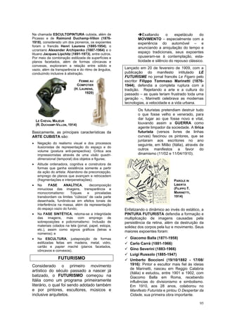 95
Na chamada ESCULTOPINTURA cubista, além de
Picasso e de Raimond Duchamp-Villon (1876-
1918), considerado um dos pioneiros, os expoentes
foram o francês Henri Laurens (1885-1954), o
ucraniano Alexander Archipenko (1887-1964) e o
lituano Jacques Lipchitz (1891-1973), entre outros.
Por meio da combinação estilizada de superfícies e
planos facetados, além de formas côncavas e
convexas, exploraram a relação entre sólido e
vazio, além da transparência e do ritmo de ângulos,
conduzindo inclusive à abstração.
Basicamente, as principais características da
ARTE CUBISTA são:
• Negação do realismo visual e dos processos
ilusionistas de representação do espaço e do
volume (postura anti-perspectiva): Crítica aos
impressionistas através de uma visão quadri-
dimensional (temporal) dos objetos e figuras;
• Atitude ordenadora, cognitiva e construtora de
formas que ganha existência somente a partir
da ação do artista: Abandono da preconcepção,
emprego de planos que avançam e retrocedem
(fragmentações e interpenetrações);
• Na FASE ANALÍTICA, decomposição
minuciosa das imagens, transparência e
monocromatismo: Toques e pinceladas
transbordam os limites “cúbicos” de cada parte
desenhada, fundindo-se em efeitos tonais de
interferência na massa, além da representação
do espaço vazio do fundo;
• Na FASE SINTÉTICA, retoma-se a integridade
das imagens, mas com emprego de
sobreposições e policromatismo: Inclusão de
materiais colados na tela (jornal, papel, estopa,
etc.), assim como signos gráficos (letras e
números); e
• Na ESCULTURA, justaposição de formas
estilizadas feitas em madeira, metal, vidro,
cartão e papier maché (planos facetados,
côncavos e convexos).
FUTURISMO
Considerado o primeiro movimento
artístico do século passado a nascer já
batizado, o FUTURISMO começou na
Itália como um programa primeiramente
literário, o qual foi sendo adotado também
e por pintores, escultores, músicos e
inclusive arquitetos.
➔Exaltando o espetáculo do
MOVIMENTO – especialmente com a
experiência do automóvel – e
anunciando a aniquilação do tempo e
espaço tradicionais, seus expoentes
opuseram-se à contemplação, esta-
ticidade e silêncio do repouso clássico.
Lançado em 20 de fevereiro de 1909, com a
publicação do manifesto intitulado LE
FUTURISME no jornal francês Le Figaro pelo
escritor Filippo Tommaso Marinetti (1876-
1944), defendia a completa ruptura com a
tradição. Rejeitando a arte e a cultura do
passado – as quais teriam frustrado toda uma
geração –, Marinetti celebrava as modernas
tecnologias, a velocidade e a vida urbana.
Os futuristas pretendiam destruir tudo
o que fosse velho e venerado, para
dar lugar ao que fosse novo e vital,
louvando assim a GUERRA como
agente limpador da sociedade. A lírica
futurista (versos livres de linhas
curvas) fascinou os pintores, que se
juntaram aos escritores no ano
seguinte, em Milão (Itália), através de
outros manifestos a favor do
dinamismo (11/02 e 11/04/1910).
Enfatizando o dinâmico ao invés do estático, a
PINTURA FUTURISTA defendia a formação e
multiplicação de imagens causadas pela
persistência da retina, além da destruição da
solidez dos corpos pela luz e movimento. Seus
maiores expoentes foram:
✓ Giacomo Balla (1871-1958)
✓ Carlo Carrà (1881-1966)
✓ Gino Severini (1883-1966)
✓ Luigi Russolo (1885-1947)
✓ Umberto Boccioni (19/10/1882 - 17/08/
1916): Pintor e escultor mais fiel às ideias
de Marinetti, nasceu em Reggio Calabria
(Itália) e estudou, entre 1901 e 1902, com
Giacomo Balla em Roma, recebendo
influências do divisionismo e simbolismo.
Em 1910, aos 28 anos, colaborou no
Manifesto Futurista e pintou O Despertar da
Cidade, sua primeira obra importante.
FEMME AU
COMPOTIER
(H. LAURENS,
1920)
LE CHEVAL MAJEUR
(R. DUCHAMP-VILLON, 1914)
PAROLE IN
LIBERTÁ
(FILIPPO T.
MARINETTI,
1914)
 