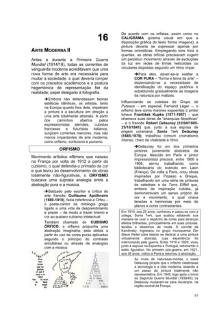 97
1
16
6
A
AR
RT
TE
E M
MO
OD
DE
ER
RN
NA
A I
II
I
Antes e durante a Primeira Guerra
Mundial (1914/18), todas as correntes de
vanguarda moderna acreditavam que uma
nova forma de arte era necessária para
mudar a sociedade, a qual deveria romper
com os preceitos acadêmicos e a postura
hegemônica de representação fiel da
realidade; papel delegado à fotografia.
➔Embora não defendessem teorias
estéticas idênticas, os artistas, tanto
na Europa quanto fora dela, impeliram
a pintura e a escultura em direção a
uma arte totalmente abstrata. A partir
dos caminhos abertos pelos
expressionistas alemães, cubistas
franceses e futuristas italianos,
surgiram correntes menores, mas não
menos impactantes de arte moderna,
como orfismo, vorticismo e purismo.
ORFISMO
Movimento artístico efêmero que nasceu
na França por volta de 1912 a partir do
cubismo, o qual defendia o primado da cor
e que levou ao desenvolvimento de obras
totalmente não-figurativas, o ORFISMO
buscava uma suposta analogia entre a
abstração pura e a música.
➔Batizado pelo escritor e crítico de
arte francês Guillaume Apollinaire
(1880-1918), fazia referência a Orfeu –
o poeta-cantor da mitologia grega
ligado a uma vida de desprendimento
e prazer – de modo a trazer lirismo e
cor ao austero cubismo intelectual.
Também chamado de CUBISMO
ÓRFICO, o orfismo propunha uma
abstração imaginária, esta obtida a
partir do uso de cores puras aplicadas
segundo o princípio do contraste
simultâneo ou através de analogias
com a música.
De acordo com os orfistas, assim como no
CALIGRAMA (poema visual em que a
disposição gráfica do texto forma imagens), a
pintura deveria se expressar apenas por
formas cromáticas. Empregando tons frios e
quentes, as obras órficas precisavam sugerir
um perpétuo movimento através de evoluções
da luz em redes de linhas helicoidais ou
circulares dispostas segundo um ritmo ímpar.
➔Para eles, dever-se-ia exaltar a
COR PURA – "forma e tema da arte” –
dispensando-se a necessidade de
identificação do espaço pictórico e
substituindo gradualmente as imagens
da natureza por matizes.
Influenciando os cubistas do Grupo de
Puteaux – em especial, Fernand Léger –, o
orfismo teve como maiores expoentes o pintor
tcheco František Kupka (1871-1957) – que
chamava suas obras de “anarquias filosóficas”
– e o francês Robert Delauney (12/04/1885-
25/10/1941) que, junto à sua esposa de
origem ucraniana, Sonia Terk Delauney
(1885-1979), trabalhou comum cromatismo
intenso, cheio de vitalidade e ritmo.
➔Delaunay foi um dos primeiros
pintores puramente abstratos da
Europa. Nascido em Paris e pintor
impressionista precoce, entre 1906 e
1908, serviu trabalhando como
bibliotecário do exército em Laon
(França). De volta a Paris, criou obras
inspiradas por Picasso e Braque,
trabalhando em uma série de pinturas
de catedrais e da Torre Eiffell que,
embora de inspiração cubista, já
demonstravam um senso próprio de
cor e movimento, o qual criava
tensões e harmonias por meio de
planos e cores contrastantes.
Em 1910, aos 25 anos, conheceu e casou-se com a
colega, Sonia Terk, que acabou adotando sua
maneira de usar o espectro de cores para alcançar
efeitos brilhantes, principalmente em suas pinturas,
tecidos e desenhos de moda. À convite de
Kandinsky, ingressou no grupo muniquense Der
Blaue Reiter para depois se dedicar a uma pintura
virtualmente abstrata, cuja experiência foi
interrompida pela guerra. Entre 1914 e 1920, viveu
junto à esposa na Espanha e Portugal, retomando o
estilo figurativo. No primeiro pós-guerra, em 1921,
aos 36 anos, voltou a Paris e retornou à abstração.
Ao invés de naturezas-mortas, o casal
Delaunay propôs que o orfismo celebrasse
a tecnologia e a vida moderna, estando a
um passo da pintura totalmente não
representativa. Em 1940, logo após o início
da Segunda Guerra Mundial (1939/45), os
Delaunay mudaram-se para Auvergne, na
região central da França.
 