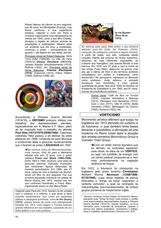 98
Robert faleceu de câncer no ano seguinte,
aos 56 anos, em Montpellier (França), mas
Sonia continuou a sua experiência
artística, voltando a viver em Paris e
inclusive organizando uma retrospectiva do
marido em 1945. Junto a seu filho Charles,
divulgou o legado do orfismo através de
exposições e publicações. Mesmo após
um acidente que lhe tirou a mobilidade,
continuou a pintar – principalmente em
guache – até falecer em seu ateliê, aos 94.
Principais obras de Robert Delaunay: Série
Torre Eiffel (1909/26), La Ville de Paris
(1910/12), Disque Simultané (1911/13),
Janelas Abertas Simultaneamente (1912),
Rythme (1932), etc. Principais obras de
Sonia Delaunay: Prismes Électriques
(1914), Dubonnet (1914), Fabric Pattern
(1928), Rythme (1938), etc.
Sucumbindo à Primeira Guerra Mundial
(1914/18), o ORFISMO produziu efeitos nos
trabalhos dos expressionistas alemães,
especialmente em A. Macke e F. Marc, além
de ter inspirado todo o trabalho do alemão
Paul Klee (18/12/1879-29/06/1940). Talentoso
violonista, Klee passou a se dedicar às artes
plásticas em 1898, mudando-se para Munique
e produzindo telas e gravuras revolucionárias
que o fizeram se juntar à BAUHAUS em 1920.
➔Da comuna suíça de Münchenbuchsee,
onde nasceu, Klee foi para a Alemanha
estudar arte aos 19 anos, com o pintor
clássico Franz von Stuck (1863-1928).
Entre 1903 e 1905, produziu uma série de
gravuras satíricas chamada Invenções,
que mostravam figuras distorcidas de
maneira perturbadora. Em 1906, aos 27
anos, casou-se com a pianista Lily Stumpf,
tendo um filho no ano seguinte. Fez sua
primeira exposição individual na cidade de
Berna (Suíça) em 1910; mesmo ano em
que conheceu Kandinsky e Franz Marc,
ingressando assim no Der Blaue Reiter.
Viajando para Paris em 1912, fizeram-no ter contato
com o cubismo e o orfismo, o que levou a seus
próprios experimentos com cores em aquarelas
pálidas e paisagens primitivas, como In the Quarry
(1913), usando blocos de cores com sobreposição
limitada. Em 1914, uma viagem à Tunísia exerceu
grande influência em seu trabalho, passando de um
estilo gráfico a um mais pictórico.
Ao retornar para casa, Klee pintou o seu primeiro
abstrato puro: No Estilo De Kairouan (1914),
composto de retângulos coloridos e alguns círculos.
A partir de então, sua arte, composta desde
criações infantis até pinturas de títulos estranhos,
absorveu as mais diferentes inspirações: do
cubismo aos hieróglifos; das óperas Mozart à arte
barroca. Em 1916, aos 37 anos e com a morte de
seu amigo Franz Marc, alistou-se na guerra, mas
seu pai o retirou do front e ele terminou pintando
camuflagens em aviões e trabalhando como
escriturário. No pós-guerra, ingressou na Bauhuas
como professor, onde retomou a amizade
duradoura com Kandinsky e criou grande
quantidade de obras. Nos anos 1930, foi lecionar na
Academia de Düsseldorf e, em 1940, aos 61 anos,
morreu de insuficiência cardíaca.
Outras obras: Café de Rua na Tunísia
(1914), Cúpulas Vermelhas e Brancas
(1914), Paisagem com Bandeiras (1914),
Com o Ovo (1917), Villa R (1919), Balão
Vermelho (1922), Mensageiro do Outono
(1922), Senecio (1922), etc.
VORTICISMO
Movimento artístico efêmero que surgiu na
Inglaterra em 1913 derivado do cubismo e
do futurismo, o qual também tinha bases
literárias e possibilitou a afirmação da arte
moderna no Reino Unido após a atuação
dos artistas pioneiros Bloomsbury Group e
Camden Town Group.
➔Com um estilo menos figurativo que
os demais, os vorticistas basearam
suas obras na ideia de um VÓRTICE,
ou seja, um turbilhão de energia com
um centro estável, propondo-se a irem
mais profundamente na captação
dinâmica de forças.
Em 1912, o futurismo foi introduzido na
Inglaterra pelo pintor londrino Christopher
Richard Wynne Nevinson (13/08/1889-
07/10/1946), cujas obras repletas de planos
fraturados e “linhas de força” inspiraram a
vertente vorticista3, a qual se contrapôs às
interpretações pós-impressionistas de ambos
grupos pioneiros do modernismo inglês.
3
Nevison conheceu muitos líderes do futurismo italiano,
aplicando suas “linhas de força” para mostrar o conflito
cruel entre soldados desumanizados durante a Primeira
Guerra Mundial (1914/18), quando trabalhou na Cruz
Vermelha como motorista de ambulância. Usando a
técnica dos “planos quebrados”, representou o tráfego,
trens e multidões, abandonando o futurismo em 1919.
IN THE QUARRY
(PAUL KLEE,
1913)
 