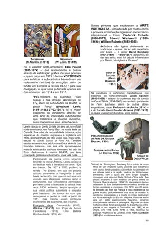 99
Foi o escritor norte-americano Ezra Pound
(1885-1972) – que revolucionou a poesia
através da estilização gráfica de seus poemas
– quem criou em 1913 o termo VORTICISMO
para enfatizar a ação artística baseada em um
redemoinho (vórtice) de emoções, além de
fundar em Londres a revista BLAST para sua
divulgação, a qual seria publicada apenas em
dois números: em 1914 e em 1915.
➔Ex-membro do Camden Town
Group e dos Omega Workshops de
Fry, além de cofundador da BLAST, o
pintor Percy Wyndham Lewis
(18/11/1882-07/03/1957) foi o maior
expoente do vorticismo através de
uma arte de inspiração cubofuturista
que celebrava o mundo moderno,
suas máquinas e seus arranha-céus.
Lewis nasceu a bordo do iate de seu pai, um oficial
norte-americano, em Fundy Bay, na costa leste do
Canadá. Sua mãe, de nacionalidade britânica, após
separar-se do marido, regressou à Inglaterra em
1890, acompanhada do filho único que, mais tarde,
estudo na Slade School of Fine Art. Também
escritor e romancista, adotou a retórica violenta dos
futuristas italianos, mas sua arte aproximava-se
mais da estética dos cubistas franceses. Ao lado de
Ezra, dedicou-se à revista BLAST, que teve
concepção gráfica revolucionária, mas vida curta.
Participando da guerra como segundo
tenente na Royal Artillery, Lewis passou a
se dedicar mais a literatura nos anos 1920
em diante. De 1927 a 1930, publicou a
revista The Enemy, em que ele próprio
criticou duramente a vanguarda à qual
havia pertencido, mas que via se tornar um
veículo para ideologias políticas como o
comunismo, que considerava perniciosas
por irem contra a liberdade do artista. Nos
anos 1930, enfrentou ampla oposição à
sua visão política autoritária e simpatia
pelo fascismo. Um tumor fez com que
começasse a perder a visão a partir de
1951, mas mesmo assim continuou
escrevendo até sua morte, aos 75 anos.
Principais obras: Composição (1913),
Oficina (1914/15), Um Poço de Armas
Canadense (1918), Uma Bateria
Bombardeada (1919), etc.
Outros pintores que exploraram a ARTE
VORTICISTA – considerada por muitos como
a primeira contribuição inglesa ao modernismo
internacional – foram: Frederick Etchells
(1886-1973), Edward Wadsworth (1889-
1949) e William Roberts (1895-1980).
➔Embora não ligado diretamente ao
vorticismo – apesar de ter sido convidado
por Lewis –, o pintor David Bomberg
(05/12/1890 - 19/08/1957) aproximou-se
de seu estilo, mas foi depois influenciado
por Derain, Modigliani e Picasso4
.
Na escultura, o vorticismo manifestou-se nos
trabalhos do norte-americano Jacob Epstein
(1880-1959) – criador do polêmico anjo da tumba
de Oscar Wilde (1854-1900) no cemitério parisiense
de Pére Lachaise, além de outras obras
enigmáticas, como Perfuratriz de Rocha (1914) –
e do francês Henri Gaudier-Brzeska (1891-1915),
os quais viveram em Londres, entre outros.
4
Natural de Birmingham, Bomberg foi o quinto de onze
filhos de um imigrante judeu polonês que trabalhava
com couro, tendo passado a juventude na pobreza em
sua cidade natal e na região londrina de Whitechapel.
Entretanto, com a ajuda de John Singer Sargent,
conseguiu uma vaga na Slade School of Fine Arts. Sua
pintura alcançou a fase madura um pouco antes da
Primeira Guerra Mundial (1914/18), interpretando temas
judaicos e do East End de maneira moderna, através de
formas angulares e vigorosas. Em 1916, aos 26 anos,
foi enviado ao front na França e esta experiência na
guerra mudou profundamente sua visão de mundo. A
carnificina mecanizada e a morte do irmão destruíram
sua fé na abstração da Era da Máquina. Voltou-se enfim
para um estilo expressionista figurativo, pintando
principalmente retratos e paisagens. Algumas de suas
melhores obras foram produzidas na Espanha no entre-
guerras e em viagens à Cornualha, em 1947; e ao
Chipre, em 1948. Entre 1945 e 1953, lecionou na
Borough Polythecnic de Londres, onde Frank Auerbach
(1931-) foi um de seus alunos.
THE ARRIVAL
(C. NEVISON, C.1913)
VISION OF
EZEQUIEL
(DAVID
BOMBERG
1912)
WORKSHOP
(W. LEWIS, 1914/15)
PÁSSARO ENGOLINDO
UM PEIXE (H. GAUDIER
BRZESKA, 1914)
PERFURATRIZ DE ROCHA
(J. EPSTEIN, 1914)
TÚMULO DE
OSCAR WILDE
 