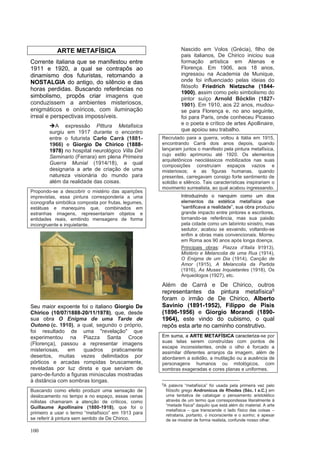 100
ARTE METAFÍSICA
Corrente italiana que se manifestou entre
1911 e 1920, a qual se contrapôs ao
dinamismo dos futuristas, retomando a
NOSTALGIA do antigo, do silêncio e das
horas perdidas. Buscando referências no
simbolismo, propôs criar imagens que
conduzissem a ambientes misteriosos,
enigmáticos e oníricos, com iluminação
irreal e perspectivas impossíveis.
➔A expressão Pittura Metafisica
surgiu em 1917 durante o encontro
entre o futurista Carlo Carrà (1881-
1966) e Giorgio De Chirico (1888-
1978) no hospital neurológico Villa Del
Seminario (Ferrara) em plena Primeira
Guerra Munial (1914/18), a qual
designaria a arte de criação de uma
natureza visionária do mundo para
além da realidade das coisas.
Propondo-se a descobrir o mistério das aparições
imprevistas, essa pintura corresponderia a uma
iconografia simbólica composta por frutas, legumes,
estátuas e manequins que, combinados em
estranhas imagens, representariam objetos e
entidades reais, emitindo mensagens de forma
incongruente e inquietante.
Seu maior expoente foi o italiano Giorgio De
Chirico (10/07/1888-20/11/1978), que, desde
sua obra O Enigma de uma Tarde de
Outono (c. 1910), a qual, segundo o próprio,
foi resultado de uma "revelação" que
experimentou na Piazza Santa Croce
(Florença), passou a representar imagens
misteriosas, em quadros praticamente
desertos, muitas vezes delimitados por
pórticos e arcadas rompidas bruscamente,
reveladas por luz direta e que serviam de
pano-de-fundo a figuras minúsculas mostradas
à distância com sombras longas.
Buscando como efeito produzir uma sensação de
deslocamento no tempo e no espaço, essas cenas
niilistas chamaram a atenção de críticos, como
Guillaume Apollinaire (1880-1918), que foi o
primeiro a usar o termo “metafísico” em 1913 para
se referir à pintura sem sentido de De Chirico.
Nascido em Volos (Grécia), filho de
pais italianos, De Chirico iniciou sua
formação artística em Atenas e
Florença. Em 1906, aos 18 anos,
ingressou na Academia de Munique,
onde foi influenciado pelas ideias do
filósofo Friedrich Nietzsche (1844-
1900), assim como pelo simbolismo do
pintor suíço Arnold Böcklin (1827-
1901). Em 1910, aos 22 anos, mudou-
se para Florença e, no ano seguinte,
foi para Paris, onde conheceu Picasso
e o poeta e crítico de artes Apollinaire,
que apoiou seu trabalho.
Recrutado para a guerra, voltou à Itália em 1915,
encontrando Carrà dois anos depois, quando
lançaram juntos o manifesto pela pintura metafísica,
cujo estilo aprimorou até 1920. Os elementos
arquitetônicos neoclássicos mobilizados nas suas
composições construíam espaços vazios e
misteriosos; e as figuras humanas, quando
presentes, carregavam consigo forte sentimento de
solidão e silêncio. Tais características inspirariam o
movimento surrealista, ao qual acabou ingressando.
Introduzindo o nanquim como um dos
elementos da estética metafísica que
“santificava a realidade”, sua obra produziu
grande impacto entre pintores e escritores,
tornando-se referência, mas sua paixão
pela cidade como um labirinto sinistro, mas
sedutor, acabou se esvaindo, voltando-se
enfim a obras mais convencionais. Morreu
em Roma aos 90 anos após longa doença.
Principais obras: Piazza d’Italia 91913),
Mistério e Melancolia de uma Rua (1914),
O Enigma de um Dia (1914), Canção de
Amor (1915), A Melancolia da Partida
(1916), As Musas Inquietantes (1918), Os
Arqueólogos (1927), etc.
Além de Carrá e De Chirico, outros
representantes da pintura metafísica5
foram o irmão de De Chirico, Alberto
Savinio (1891-1952), Filippo de Pisis
(1896-1956) e Giorgio Morandi (1890-
1964), este vindo do cubismo, o qual
repôs esta arte no caminho construtivo.
Em suma, a ARTE METAFÍSICA caracteriza-se por
suas telas serem construídas com pontos de
escape inconsistentes, onde o olho é forcado a
assimilar diferentes arranjos da imagem, além de
abordarem a solidão, a mutilação ou a ausência de
personagens humanos ou mitológicos, com
sombras exageradas e cores planas e uniformes.
5
A palavra “metafísica” foi usada pela primeira vez pelo
filósofo grego Andronicus de Rhodes (Séc. I a.C.) em
uma tentativa de catalogar o pensamento aristotélico
através de um termo que correspondesse literalmente à
“metade física" daquilo que está além do material. A arte
metafísica – que transcende o lado físico das coisas –
retrataria, portanto, o inconsciente e o sonho; e apesar
de se mostrar de forma realista, confunde nosso olhar.
 