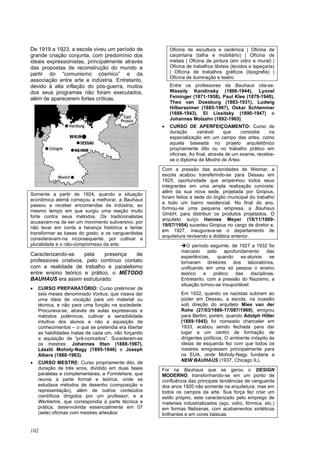 102
De 1919 a 1923, a escola viveu um período de
grande criação conjunta, com predomínio dos
ideais expressionistas, principalmente através
das propostas de reconstrução do mundo a
partir do “comunismo cósmico” e da
associação entre arte e indústria. Entretanto,
devido à alta inflação do pós-guerra, muitos
dos seus programas não foram executados,
além de aparecerem fortes críticas.
Somente a partir de 1924, quando a situação
econômica alemã começou a melhorar, a Bauhaus
passou a receber encomendas da indústria, ao
mesmo tempo em que surgiu uma reação muito
forte contra seus métodos. Os tradicionalistas
acusavam-na de ser um movimento subversivo, por
não levar em conta a herança histórica e tentar
transformar as bases do gosto; e os vanguardistas
consideravam-na inconsequente, por cultivar a
pluralidade e o não-compromisso da arte.
Caracterizando-se pela presença de
professores criativos, pelo contínuo contato
com a realidade de trabalho e paralelismo
entre ensino teórico e prático, o MÉTODO
BAUHAUS era assim estruturado:
• CURSO PREPARATÓRIO: Curso preliminar de
seis meses denominado Vorkus, que visava dar
uma ideia de vocação para um material ou
técnica, e não para uma função na sociedade.
Procurava-se, através de aulas expressivas e
métodos polêmicos, cultivar a sensibilidade
intuitiva dos alunos e não a aquisição de
conhecimentos – o que se pretendia era libertar
as habilidades inatas de cada um, não forçando
a aquisição de “pré-conceitos”. Sucederam-se
os mestres: Johannes Itten (1888-1967),
László Moholy-Nagy (1895-1946) e Joseph
Albers (1888-1963).
• CURSO MESTRE: Curso propriamente dito, de
duração de três anos, dividido em duas fases
paralelas e complementares; a Formlehere, que
reunia a parte formal e teórica, onde se
estudava métodos de desenho (composição e
representação), além de outros conteúdos
científicos dirigidos por um professor; e a
Werklehre, que correspondia à parte técnica e
prática, desenvolvida essencialmente em 07
(sete) oficinas com mestres artesãos:
Oficina de escultura e cerâmica | Oficina de
carpintaria (talha e mobiliário) | Oficina de
metais | Oficina de pintura (em vidro e mural) |
Oficina de trabalhos têxteis (tecidos e tapeçaria)
| Oficina de trabalhos gráficos (tipografia) |
Oficina de iluminação e teatro
Entre os professores da Bauhaus cita-se:
Wassily Kandinsky (1866-1944), Lyonel
Feininger (1871-1958), Paul Klee (1879-1940),
Theo van Doesburg (1883-1931), Ludwig
Hilberseimer (1885-1967), Oskar Schlemmer
(1888-1943), El Lissitsky (1890-1947) e
Johannes Molzahn (1892-1965).
• CURSO DE APERFEIÇOAMENTO: Curso de
duração variável que consistia na
especialização em um campo das artes, como
aquela baseada no projeto arquitetônico
propriamente dito ou no trabalho prático em
oficinas. Ao final, através de um exame, recebia-
se o diploma de Mestre de Artes.
Com a pressão das autoridades de Weimar, a
escola acabou transferindo-se para Dessau em
1925; oportunidade que empenhou todos seus
integrantes em uma ampla realização concreta:
além da sua nova sede, projetada por Gropius,
foram feitos a sede do órgão municipal do trabalho
e todo um bairro residencial. No final do ano,
formou-se uma pequena empresa, a Bauhaus
GmbH, para distribuir os produtos projetados. O
arquiteto suíço Hannes Meyer (18/11/1889-
19/07/1954) sucedeu Gropius no cargo de diretor e,
em 1927, inaugurava-se o departamento de
arquitetura revisando a didática anterior.
➔O período seguinte, de 1927 a 1932 foi
marcado pelo aprofundamento das
experiências, quando ex-alunos se
tornaram diretores dos laboratórios,
unificando em uma só pessoa o ensino
teórico e prático das disciplinas.
Entretanto, com a pressão do Nazismo, a
situação tornou-se insuportável.
Em 1932, quando os nazistas subiram ao
poder em Dessau, a escola, na ocasião
sob direção do arquiteto Mies van der
Rohe (27/03/1886-17/087/1969), emigrou
para Berlim; porém, quando Adolph Hitler
(1889-1945) foi nomeado chanceler em
1933, acabou sendo fechada para dar
lugar a um centro de formação de
dirigentes políticos. O ambiente inóspito às
ideias de esquerda fez com que todos os
mestres emigrassem principalmente para
os EUA, onde Moholy-Nagy fundaria a
NEW BAUHAUS (1937, Chicago IL).
Foi na Bauhaus que se gerou o DESIGN
MODERNO, transformando-se em um ponto de
confluência das principais tendências de vanguarda
dos anos 1920 não somente na arquitetura, mas em
todos os campos da arte. Sua força fez criar um
estilo próprio, este caracterizado pelo emprego de
materiais industrializados (aço, vidro, fórmica, etc.)
em formas filebianas, com acabamentos sintéticos
brilhantes e em cores básicas.
 