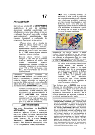103
1
17
7
A
AR
RT
TE
E A
AB
BS
ST
TR
RA
AT
TA
A
No início do século XX, o MODERNISMO
revolucionou a arte ao conseguir
abandonar preceitos acadêmicos com
atitudes como ruptura da relação entre cor
e natureza (fauvismo), expressão emotiva
(expressionismo), desintegração das
imagens (cubismo) e exploração do
movimento (futurismo), entre outras.
➔Apesar disso, até a década de
1910, os artistas mantiveram-se nos
limites da realidade concreta,
representando objetos reconhecíveis.
Mesmo se tornando difícil reconhecê-
lo, o TEMA estava sempre presente
na pintura e/ou na escultura.
Embora alguns tenham quase
chegado a uma arte que suprimisse
qualquer referência ao mundo das
coisas identificáveis, fazendo
desaparecerem pessoas e objetos da
realidade, esta somente se manifestou
entre 1910 e 1915 na Europa e nos
EUA, desenvolvendo-se até meados
dos anos 1930.
Literalmente rompendo barreiras, as
VANGUARDAS estéticas – do francês avant-
gardes – combateram a resistência à arte
moderna, negando a tradição e o passado; e
anunciando deliberadamente uma subversão
radical da cultura e até dos costumes sociais
através de intensa EXPERIMENTAÇÃO.
Também chamada de arte concreta ou
concretismo – ou arte construtiva, não
figurativa ou não representacional –, a
ARTE ABSTRATA teve diversas
raízes e precursores, eclodindo
especialmente no norte europeu com
os russos pré-Revolução Soviética
(1917/19), além dos holandeses.
ABSTRACIONISMO
Nas artes decorativas, os PADRÕES
ABSTRATOS sempre estiveram
presentes, seja em vidrarias e tapeçarias
como em móveis, inclusive nas variações
nacionais do Art Nouveau. Na pintura, seu
maior defensor foi o russo Wassily
Kandinsky (1866-1944), que em 1896
emigrou para Munique (Alemanha), onde
foi um dos pioneiros do expressionismo.
➔Em 1912, Kandinsky publicou Do
espiritual na arte, onde argumentava
ser possível comunicar cores e formas
sem referências ao objeto, revelando
um novo mundo desvinculado do real.
Defendia assim uma arte que se
oporia aos valores materiais restritivos
que dominavam a sociedade a partir
da adoção de um novo e profundo
conjunto de ideais espirituais.
Baseando-se em crenças orientais e textos
místicos, Kandinsky propôs uma arte que oferecia
aos espectadores argumentos originais para uma
vida ordenada e espiritualmente mais rica, cujos
princípios aplicou na então recente URSS e, a partir
de 1921, na BAUHAUS alemã, onde foi lecionar.
As ideias de Kandinsky influenciaram
muitos artistas, em especial o
ORFISMO de Kupka e do casal
Delaunay, além de ter repercussões
na América com o trabalho de Arthur
Dove (1882-1946), o qual, depois de
viver em Paris, foi o primeiro pintor
abstrato dos EUA, realizando
composições das formas naturais
simplificadas até a sua essência, a
que chamava de extractions6.
Vale destacar que a MÚSICA teve grande
influência na arte abstrata, uma vez que os
compositores conseguiam levar seus ouvintes
a outros mundos sem a necessidade de
representar diretamente a natureza: se a
música conseguia ser abstrata, ordenada e
emocional, a pintura também podia.
6
Recentemente, reconheceu-se a pintora sueca Hilma af
Klint (26/10/1862-21/10/1944) como a primeira artista
abstrata do mundo, pois, em 1906, antes de Kandinsky,
já havia desenvolvido a abstração por influência da
antroposofia; uma doutrina filosófica e mística fundada
pelo austríaco Rudolf Steiner (1861-1925), segundo a
qual a realidade é essencialmente espiritual, havendo
um tipo de percepção humana que opera de forma
independente do corpos e seus sentidos. Os Quadros
para o Templo (1906/08) de Klint são considerados as
primeiras pinturas abstratas do modernismo, a que se
seguiram outros trabalhos até 1925, quando abandonou
definitivamente sua arte para se dedicar à teosofia,
falecendo de acidente de automóvel aos 82 anos.
Realizou mais de 1.000 obras artísticas, mas, em vida,
expôs apenas trabalhos figurativos. No seu testamento,
escreveu que a sua obra abstrata não fosse exposta ao
público até 20 anos depois da sua morte.
 