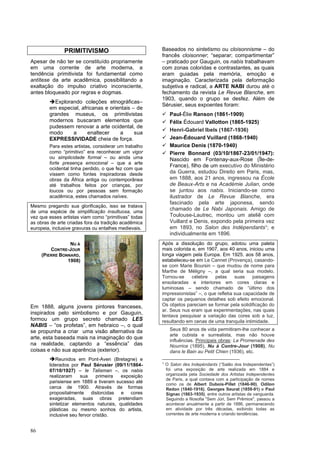 86
PRIMITIVISMO
Apesar de não ter se constituído propriamente
em uma corrente de arte moderna, a
tendência primitivista foi fundamental como
antítese da arte acadêmica, possibilitando a
exaltação do impulso criativo inconsciente,
antes bloqueado por regras e dogmas.
➔Explorando coleções etnográficas–
em especial, africanas e orientais – de
grandes museus, os primitivistas
modernos buscaram elementos que
pudessem renovar a arte ocidental, de
modo a enaltecer a sua
EXPRESSIVIDADE cheia de força.
Para estes artistas, considerar um trabalho
como “primitivo” era reconhecer um vigor
ou simplicidade formal – ou ainda uma
forte presença emocional – que a arte
ocidental tinha perdido, o que fez com que
vissem como fontes inspiradoras desde
obras da África antiga ou contemporânea
até trabalhos feitos por crianças, por
loucos ou por pessoas sem formação
acadêmica, estes chamados naïves.
Mesmo pregando sua glorificação, isso se tratava
de uma espécie de simplificação insultuosa, uma
vez que esses artistas viam como “primitivas” todas
as obras de arte criadas fora da tradição acadêmica
europeia, inclusive gravuras ou entalhes medievais.
Em 1888, alguns jovens pintores franceses,
inspirados pelo simbolismo e por Gauguin,
formou um grupo secreto chamado LES
NABIS – “os profetas”, em hebraico –, o qual
se propunha a criar uma visão alternativa da
arte, esta baseada mais na imaginação do que
na realidade, captando a “essência” das
coisas e não sua aparência (exterior).
➔Reunidos em Pont-Aven (Bretagne) e
liderados por Paul Sérusier (09/11/1864-
07/10/1927) – le Talisman –, os nabis
realizaram sua primeira exposição
parisiense em 1889 e tiveram sucesso até
cerca de 1900. Através de formas
propositalmente distorcidas e cores
exageradas, suas obras pretendiam
sintetizar elementos naturais, qualidades
plásticas ou mesmo sonhos do artista,
inclusive seu fervor cristão.
Baseados no sintetismo ou cloisonnisme – do
francês cloisonner; “separar; compartimentar”
– praticado por Gauguin, os nabis trabalhavam
com zonas coloridas e contrastantes, as quais
eram guiadas pela memória, emoção e
imaginação. Caracterizada pela deformação
subjetiva e radical, a ARTE NABI durou até o
fechamento da revista Le Revue Blanche, em
1903, quando o grupo se desfez. Além de
Sérusier, seus expoentes foram:
✓ Paul-Élie Ranson (1861-1909)
✓ Félix Édouard Vallotton (1865-1925)
✓ Henri-Gabriel Ibels (1867-1936)
✓ Jean-Édouard Vuillard (1868-1940)
✓ Maurice Denis (1870-1940)
✓ Pierre Bonnard (03/10/1867-23/01/1947):
Nascido em Fontenay-aux-Rose (Île-de-
France), filho de um executivo do Ministério
da Guerra, estudou Direito em Paris, mas,
em 1888, aos 21 anos, ingressou na École
de Beaux-Arts e na Académie Julian, onde
se juntou aos nabis. Iniciando-se como
ilustrador de Le Revue Blanche, era
fascinado pela arte japonesa, sendo
chamado de Le Nabi Japonais. Amigo de
Toulouse-Lautrec, montou um ateliê com
Vuillard e Denis, expondo pela primeira vez
em 1893, no Salon des Indépendants1; e
individualmente em 1896.
Após a dissolução do grupo, adotou uma paleta
mais colorida e, em 1907, aos 40 anos, iniciou uma
longa viagem pela Europa. Em 1925, aos 58 anos,
estabeleceu-se em Le Cannet (Provença), casando-
se com Marie Boursin – que mudou de nome para
Marthe de Méligny –, a qual seria sua modelo.
Tornou-se célebre pelas suas paisagens
ensolaradas e interiores em cores claras e
luminosas – sendo chamado de “último dos
impressionistas” –, o que refletia sua capacidade de
captar os pequenos detalhes sob efeito emocional.
Os objetos pareciam se formar pela solidificação do
ar. Seus nus eram que experimentações, nas quais
tentava pesquisar a variação das cores sob a luz,
resultando em cenas de uma tranquila intimidade.
Seus 80 anos de vida permitiram-lhe conhecer a
arte cubista e surrealista, mas não houve
influências. Principais obras: La Promenade des
Nourrice (1895), Nu à Contre-Jour (1908), Nu
dans le Bain au Petit Chien (1936), etc.
1
O Salon des Indepéndants (“Salão dos Independentes”)
foi uma exposição de arte realizada em 1884 e
organizada pela Sociedade dos Artistas Independentes
de Paris, a qual contava com a participação de nomes
como os de Albert Dubois-Pillet (1846-90), Odilon
Redon (1840-1916), Georges Seurat (1859-91) e Paul
Signac (1863-1935), entre outros artistas de vanguarda.
Seguindo a filosofia "Sem Júri, Sem Prêmios", passou a
acontecer anualmente a partir de 1886, permanecendo
em atividade por três décadas, exibindo todas as
correntes de arte moderna e criando tendências.
NU À
CONTRE-JOUR
(PIERRE BONNARD,
1908)
 
