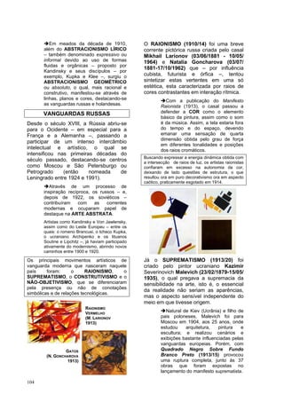 104
➔Em meados da década de 1910,
além do ABSTRACIONISMO LÍRICO
– também denominado expressivo ou
informal devido ao uso de formas
fluidas e orgânicas – proposto por
Kandinsky e seus discípulos – por
exemplo, Kupka e Klee –, surgiu o
ABSTRACIONISMO GEOMÉTRICO
ou absoluto, o qual, mais racional e
construtivo, manifestou-se através de
linhas, planos e cores, destacando-se
as vanguardas russas e holandesas.
VANGUARDAS RUSSAS
Desde o século XVIII, a Rússia abriu-se
para o Ocidente – em especial para a
França e a Alemanha –, passando a
participar de um intenso intercâmbio
intelectual e artístico, o qual se
intensificou nas primeiras décadas do
século passado, destacando-se centros
como Moscou e São Petersburgo ou
Petrogrado (então nomeada de
Leningrado entre 1924 e 1991).
➔Através de um processo de
inspiração recíproca, os russos – e,
depois de 1922, os soviéticos –
contribuíram com as correntes
modernas e ocuparam papel de
destaque na ARTE ABSTRATA.
Artistas como Kandinsky e Von Jawlensky,
assim como do Leste Europeu – entre os
quais: o romeno Brancusi, o tcheco Kupka,
o ucraniano Archipenko e os lituanos
Soutine e Lipchitz –, já haviam participado
ativamente do modernismo, abrindo novos
caminhos entre 1900 e 1920.
Os principais movimentos artísticos de
vanguarda moderna que nasceram naquele
país foram: o RAIONISMO, o
SUPREMATISMO, o CONSTRUTIVISMO e o
NÃO-OBJETIVISMO, que se diferenciaram
pela presença ou não de conotações
simbólicas e de relações tecnológicas.
O RAIONISMO (1910/14) foi uma breve
corrente pictórica russa criada pelo casal
Mikhail Larionov (03/06/1881 - 10/05/
1964) e Natalia Goncharova (03/07/
1881-17/10/1962) que – por influência
cubista, futurista e órfica –, tentou
sintetizar estas vertentes em uma só
estética, esta caracterizada por raios de
cores contrastantes em interação rítmica.
➔Com a publicação do Manifesto
Raionista (1913), o casal passou a
defender a COR como o elemento
básico da pintura, assim como o som
é da música. Assim, a tela estaria fora
do tempo e do espaço, devendo
emanar uma sensação de quarta
dimensão obtida pelo grau de força
em diferentes tonalidades e posições
dos raios cromáticos.
Buscando expressar a energia dinâmica obtida com
a intersecção de raios de luz, os artistas raionistas
confiaram em excesso na autonomia da cor,
deixando de lado questões de estrutura, o que
resultou ora em puro decorativismo ora em aspecto
caótico, praticamente esgotado em 1914.
Já o SUPREMATISMO (1913/20) foi
criado pelo pintor ucraniano Kazimir
Severinovich Malevich (23/02/1879-15/05/
1935), o qual pregava a supremacia da
sensibilidade na arte, isto é, o essencial
da realidade não seriam as aparências,
mas o aspecto sensível independente do
meio em que tivesse origem.
➔Natural de Kiev (Ucrânia) e filho de
pais poloneses, Malevich foi para
Moscou em 1904, aos 25 anos, onde
estudou arquitetura, pintura e
escultura; e realizou cenários e
exibições bastante influenciadas pelas
vanguardas europeias. Porém, com
Quadrado Negro Sobre Fundo
Branco Preto (1913/15) provocou
uma ruptura completa, junto às 37
obras que foram expostas no
lançamento do manifesto suprematista.
RAIONISMO
VERMELHO
(M. LARIONOV
1913)
GATOS
(N. GONCHAROVA
1913)
 