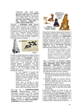 105
Influenciado pelas ideias cubo-
futuristas do pintor e músico Mikhail
Matiushin (1861-1934), ele fundou em
1915 o grupo Supremus, o qual reuniu
vários artistas, entre os quais o pintor
Ivan Kyun (1873-1943) e as pintoras
Olga Rozanova (1886-1918) e
Lyubov Popova (1889-1924).
Buscando a EXPRESSÃO PURA, Malevich
despojou a pintura de todas as “contaminações” do
mundo natural, reduzindo seu vocabulário a
algumas cores e figuras geométricas. Para ele, a
arte deveria ser produto de um pensamento e
imaginação criativos, os quais não representassem
nada a que o espectador pudesse associar do
mundo exterior. Com a Revolução Soviética
(1917/19), trabalhou como professor e pesquisador,
realizando sua primeira exposição individual em
1919, aos 40 anos, em Moscou.
Vivendo em Vitebsk (Bielorrússia), Malevich fundou
o grupo UNOVIS (1919/22) com alguns alunos e
tornou-se professor na VUKTHEMAS – a Escola
Superior de Arte e Técnica fundada em 1920 em
Moscou, onde também atuaram Kyun e Popova,
entre outros –, onde desenvolveu princípios
abstratos aplicáveis à arquitetura, como seus
modelos plásticos (arkhitektons) e desenhos
visionários de habitações (planits). A partir de 1923,
passou a viver em Petrogrado (depois São
Petersburgo) e, em 1927, expôs suas obras pela
primeira vez em Berlim.
Em 1929, Malevich foi acusado pelo
governo soviético de “subjetivismo” e
passou a ser continuamente atacado pela
imprensa. Perdeu suas funções oficiais e
chegou a ser preso e torturado, morrendo
abandonado e na pobreza, em São
Petersburgo, aos 56 anos.
Outras obras: O Amolador de Facas
(1912), Um Inglês em Moscou (1914),
Suprematismo (1914), Quadrado Vermelho
(1915), Quadrado Branco Sobre Fundo
Branco (1918), Círculo Negro (19124), etc.
Por sua vez, o CONSTRUTIVISMO
(1914/34) desenvolveu-se após a
Revolução Soviética (1917/19), embora
suas bases tenham surgido por volta de
1913 a partir das visitas a Paris feitas pelo
pintor, escultor e arquiteto moscovita
Vladimir Evgrafovič Tatlin (16/12/1885 -
31/05/1953), seu principal teórico.
Opondo-se à tendência metafísica dos raionistas e
suprematistas, Tatlin passou a defender uma arte
de caráter mais pragmático e com fascínio direto
pela mecânica. Interessado pela CONSTRUÇÃO
de objetos e contra-relevos em metal, vidro e
madeira, renunciou à linha e à cor como elementos
artísticos, trabalhando com volumes, texturas e
superfícies óticas que resultaram em composições
abstratas, cuja obra máxima foi a proposta para o
Monumento da 3ª Internacional Comunista
(1920) que consistiu na maquete para uma
gigantesca espiral metálica de 400m de altura.
Este monumento é considerado o ponto
alto de todo o trabalho artístico de Tatlin,
que passou a trabalhar como cenógrafo
em 1933, aos 48 anos; e, a despeito da
posterior proibição da arte moderna pelo
stalinismo, foi um dos poucos criadores
experimentais a não abandonar a URSS,
vivendo em Moscou até morrer aos 67.
Com o lançamento do Manifesto Realista
(1920) pelos irmãos Anton Pevsner (18/01/
1886 - 12/04/1962) e Naum “Gabo” Pevsner
(05/08/1890 - 23/08/1977), os princípios
construtivistas foram colocados estritamente
relacionados à materialidade e à composição
espacial, impulsionando a arte cinética (hastes
que desenham sólidos virtuais no espaço).
❖ Renúncia da cor como elemento pictural, a
qual deve ser substituída pela superfície ótica: a
cor é acidental e nada tem a ver com a essência
das coisas;
❖ Renúncia da linha como elemento descritivo
(ilustração decorativa), uma vez que o que
existe é a direção de forças, seu ritmo e sua
profundidade nos objetos visíveis; e
❖ Renúncia da massa como elemento escultural,
já que os volumes são compostos pela direção
dada pelas linhas e pela forma dada pelas
profundidades.
Procurando ultrapassar os limites da tela, os
construtivistas aproximaram-se da arquitetura,
como exemplificam os objetos PROUNS (pro unovis
= por um rejuvenescimento da arte) criados pelo
arquiteto Eliezer “El” Lissitsky (1890-1947), que
migrou do suprematismo ao construtivismo para
explorar relações óticas, sem transcendência, na
década de 1920 e, posteriormente, na Bauhaus.
ARKHITEKTON
PLANIT
MONUMENTO DA
3ª INTERNACIONAL
COMUNISTA
(V. TATLIN,
1920)
CABEÇAS
(A. PEVSNER | N. GABO,
1915/16 – 1926/27)
 
