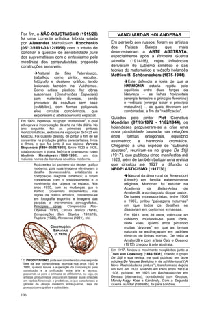 106
Por fim, o NÃO-OBJETIVISMO (1915/20)
foi uma corrente artística híbrida criada
por Alexander Mikhailovich Rodchenko
(05/12/1891-03/12/1956) com o intuito de
conciliar a questão de sensibilidade pura
dos suprematistas com o entusiasmo pela
mecânica dos construtivistas, propondo
construções sensíveis.
➔Natural de São Petersburgo,
trabalhou como pintor, escultor,
fotógrafo e designer gráfico, tendo
lecionado também na Vukthemas.
Como artista plástico, fez obras
suspensas (Construções Espaciais)
com materiais diversos, sendo
precursor da escultura sem base
(estábiles), com formas poligonais
e/ou círculos concêntricos, que
exploraram o abstracionismo espacial.
Em 1920, ingressou no grupo produtivista7, o qual
advogava a incorporação da arte na vida diária. No
ano seguinte, fez as primeiras pinturas
monocromáticas, exibidas na exposição 5x5=25 em
Moscou. Foi quando desistiu de pintar a fim de se
concentrar na produção gráfica para cartazes, livros
e filmes, o que fez junto à sua esposa Varvara
Stepanova (1894-20/05/1958). Entre 1923 e 1928,
colaborou com o poeta, teórico e dramaturgo russo
Vladimir Mayakovsky (1893-1930), um dos
maiores nomes da literatura soviética moderna.
Rodchenko foi pioneiro do design gráfico
moderno, pois suas imagens eliminaram o
detalhe desnecessário, enfatizando a
composição diagonal dinâmica; e foram
concebidas com o posicionamento e o
movimento dos objetos no espaço. Nos
anos 1930, com as mudanças que o
Partido Governista implementou nas
regras da prática artística, concentrou-se
em fotografia esportiva e imagens das
paradas e movimentos coreografados.
Principais obras: Composição Não-
Objetiva (1917), Círculo Branco (1918),
Composições Sem Objetos (1918/19),
Ruptura (1920), Nonsense (1921), etc.
7
O PRODUTIVISMO pode ser considerado uma segunda
fase da arte construtivista, ocorrida nos anos 1920 e
1930, quando houve a superação da composição pela
construção e a unificação entre arte e técnica,
passando-se para a primazia do utilitarismo, ou seja, os
artistas produtivistas procuraram basear suas criações
em razões funcionais e produtivas, o que caracterizou a
gênese do design moderno entre-guerras, seja de
produto como gráfico e publicitário.
VANGUARDAS HOLANDESAS
Em paralelo aos russos, foram os artistas
dos Países Baixos que mais
desenvolveram a ARTE ABSTRATA,
especialmente após a Primeira Guerra
Mundial (1914/18), cujas influências
derivaram do cubismo sintético e das
teorias do matemático e teósofo holandês
Mathieu H. Schönmaekers (1875-1944).
➔Este defendia a ideia de que a
HARMONIA estaria regida pelo
equilíbrio entre duas forças da
Natureza – as linhas horizontais
(energia terrestre e princípio feminino)
e verticais (energia solar e princípio
masculino) –, as quais deveriam ser
combinadas, a fim da “nadificação”.
Guiados pelo pintor Piet Cornelius
Mondrian (07/03/1872 - 1º/02/1944), os
holandeses propuseram-se a criar uma
nova plasticidade baseada nas relações
entre formas ortogonais, equilíbrio
assimétrico e harmonia cromática.
Chegando a uma espécie de “cubismo
abstrato”, reuniram-se no grupo De Stijl
(1917), que publicou cinco manifestos até
1923, além de também batizar uma revista
que circulou até 1927 e difundiu o
NEOPLASTICISMO (1917/30).
➔Natural da área rural de Amersfoort
(Utrech) em família extremamente
religiosa, Mondrian foi estudar na
Academia de Belas-Artes de
Amsterdã, a contragosto do pai pastor.
De bases impressionistas, entre 1906
e 1907, pintou “paisagens noturnas”
em que todos os detalhes se
dissolviam em contornos e massas.
Em 1911, aos 39 anos, voltou-se ao
cubismo, mudando-se para Paris,
onde viveu quatro anos pintando
muitas “árvores” em que as formas
naturais se estilhaçavam em padrões
rítmicos de linhas curvas. De volta a
Amsterdã e com a tela Cais e Oceano
(1915) chegou à arte abstrata.
Em 1917, fundou o movimento neoplástico junto a
Theo van Doesburg (1883-1931), criando o grupo
De Stijl e sua revista, na qual publicou em doze
edições De Nieuwe Beelding in de schilderkunst (“A
Nova Plasticidade na pintura”), transformado depois
em livro em 1920. Vivendo em Paris entre 1918 e
1938, publicou em 1925 um Bauhausbucher em
Dessau (Alemanha), contribuindo com Gropius,
Moholy-Nagy, Klee e Kandinsly. Com a Segunda
Guerra Mundial (1939/45), foi para Londres.
CONSTRUÇÕES
ESPACIAIS
(C.1920)
 