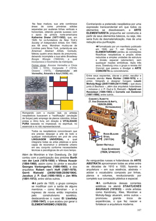 107
Na fase madura, sua arte combinava
áreas de cores primárias sólidas
separadas por austeras linhas verticais e
horizontais, obtendo grande sucesso com
o apoio da pintora norte-americana
Katherine Dreier (1877-1952), que, em
1926, foi co-fundadora da New York’s
Society of Independent Artists. Em 1940,
aos 68 anos, Mondrian mudou-se de
Londres para Nova York, juntando-se aos
American Abstract Artists. Contudo,
faleceu quatro anos depois de pneumonia,
deixando incompleta a sua série Broadway
Boogie Woogie (1940/44), a qual
incorporava o movimento da metrópole.
Outras obras: Árvores Vermelha e Cinza
(1908 | 1910), Composite 7 (1914),
Oceano (1915), Composição em
Vermelho, Amarelo e Azul (1930), etc.
Rompendo com o mundo real, os artistas
neoplásticos buscavam a “nadificação” (anulação
de forças) pelo emprego de planos coloridos, linhas
pretas e ritmo livre, em direção à VITALIDADE
PURA baseada no impessoal, no espiritual, no
essencial e no não representacional.
Todos os neoplásticos concordavam que
era preciso despojar a arte de todo e
qualquer individualismo em prol de uma
LINGUAGEM UNIVERSAL, a qual
integraria todas as artes plásticas e seria
capaz de reconstruir o ambiente urbano
em seu conjunto conforme necessidades
técnicas e psicológicas de um novo tempo.
Além de Mondrian e Van Doesburg, De Stijl
contou com a participação dos pintores Barth
van der Leck (1876-1958) e Vilmos Huszár
(1884-1960), assim como do pintor e escultor
Georges Vantongerloo (1886-1965); e dos
arquitetos Robert van’t Hoff (1887-1979),
Gerrit Rietveld (24/06/1888-25/06/1964),
Jacobus J. P. Oud (1890-1953) e Jan Wils
(1891-1972), entre vários outros.
➔A partir de 1920, o grupo começou
se modificar com a saída de alguns
membros – como Mondrian – e o
ingresso de novos então inspirados
pelo construtivismo soviético,
destacando-se o russo El Lissitsky
(1890-1947), o que acabou por gerar o
ELEMENTARISMO (1920/35).
Contrariando a pretensão neoplástica por uma
expressão transcendental em que todos os
elementos se dissolvessem, a ARTE
ELEMENTARISTA propunha ser construída a
partir de seus elementos básicos, ou seja, não
seria fruto de desmaterialização, mas de uma
redução e/ou purificação.
➔Formalizado por um manifesto publicado
em 1926, por T. van Doesburg, o
ELEMENTARISMO perdeu as conotações
filosóficas neoplásticas e propôs obras
reduzidas a simples unidades de estrutura
e divisão espacial (elementen), sem
quaisquer noções simbólicas. Após três
anos, Doesburg criou o grupo e revista Art
Concret, que passou a divulgar a ARTE
COINCRETA ou concretivismo.
Entre seus expoentes, cita-se o pintor, escultor e
cineasta alemão Hans Richter (1888-1976) e o
pintor, fotógrafo e designer húngaro László
Moholy-Nagy (20/07/1895-24/11/1946) – que atuou
junto à Bauhaus –, além dos arquitetos holandeses
– inclusive J. J. P. Oud e G. Rietveld – Sybold van
Ravesteyn (1889-1983) e Cornelis van Eesteren
(1897-1988), entre outros.
As vanguardas russas e holandesas de ARTE
ABSTRATA aproximaram todas as artes entre
as décadas de 1910 e 1930, fazendo a
arquitetura – em sua essência, abstrata –
adotar o vocabulário composto por linhas,
planos e volumes, revolucionando por
completo sua concepção plástica e espacial.
➔A confluência dessas correntes
estéticas na alemã STAATLICHES
BAUHAUS (1919/33) – onde artistas
como Kandinsky, Klee, Mondrian e
Moholy-Nagy atuaram, entre outros –
promoveu grande troca de
experiências, o que fez nascer e
fortalecer a arquitetura moderna.
ROOD-BLAUWE
STOEL
(1917/24)
GERRIT RIETVELD
CASA SCHRÖEDER
(1924, UTRECHT)
CABARÉ L’AUBETTE
(T. VAN DOESBURG & ARP’S,
1926/28-2006,
ESTRASBURGO)
 