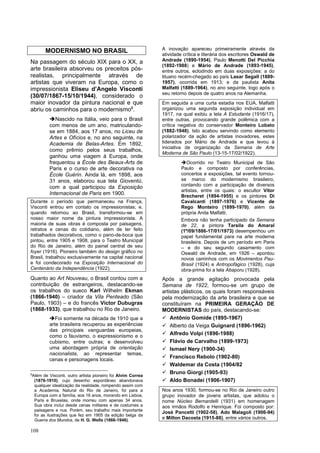 108
MODERNISMO NO BRASIL
Na passagem do século XIX para o XX, a
arte brasileira absorveu os preceitos pós-
realistas, principalmente através de
artistas que viveram na Europa, como o
impressionista Eliseu d’Angelo Visconti
(30/07/1867-15/10/1944), considerado o
maior inovador da pintura nacional e que
abriu os caminhos para o modernismo8
.
➔Nascido na Itália, veio para o Brasil
com menos de um ano, matriculando-
se em 1884, aos 17 anos, no Liceu de
Artes e Ofícios e, no ano seguinte, na
Academia de Belas-Artes. Em 1892,
como prêmio pelos seus trabalhos,
ganhou uma viagem à Europa, onde
frequentou a École des Beaux-Arts de
Paris e o curso de arte decorativa na
École Guérin. Ainda lá, em 1898, aos
31 anos, elaborou sua tela Gioventù,
com a qual participou da Exposição
Internacional de Paris em 1900.
Durante o período que permaneceu na França,
Visconti entrou em contato os impressionistas; e,
quando retornou ao Brasil, transformou-se em
nosso maior nome da pintura impressionista. A
maioria de suas obras é composta por paisagens,
retratos e cenas do cotidiano, além de ter feito
trabalhados decorativos, como o pano-de-boca que
pintou, entre 1905 e 1908, para o Teatro Municipal
do Rio de Janeiro, além do painel central de seu
foyer (1916). Pioneiro também do design gráfico no
Brasil, trabalhou exclusivamente na capital nacional
e foi condecorado na Exposição Internacional do
Centenário da Independência (1922).
Quanto ao Art Nouveau, o Brasil contou com a
contribuição de estrangeiros, destacando-se
os trabalhos do sueco Karl Wilhelm Ekman
(1866-1940) – criador da Vila Penteado (São
Paulo, 1903) – e do francês Victor Dubugras
(1868-1933), que trabalhou no Rio de Janeiro.
➔Foi somente na década de 1910 que a
arte brasileira recuperou as experiências
das principais vanguardas europeias,
como o fauvismo, o expressionismo e o
cubismo, entre outras; e desenvolveu
uma abordagem própria de orientação
nacionalista, ao representar temas,
cenas e personagens locais.
8
Além de Visconti, outro artista pioneiro foi Alvim Correa
(1876-1910), cujo desenho espontâneo abandonava
qualquer idealização da realidade, rompendo assim com
a Academia. Natural do Rio de Janeiro, foi para a
Europa com a família, aos 16 anos, morando em Lisboa,
Paris e Bruxelas, onde morreu com apenas 34 anos.
Sua obra inclui desde cenas militares e de costumes a
paisagens e nus. Porém, seu trabalho mais importante
foi as ilustrações que fez em 1905 da edição belga da
Guerra dos Mundos, de H. G. Wells (1866-1946).
A inovação apareceu primeiramente através da
atividade crítica e literária dos escritores Oswald de
Andrade (1890-1954), Paulo Menotti Del Picchia
(1892-1988) e Mário de Andrade (1893-1945),
entre outros, eclodindo em duas exposições: a do
lituano recém-chegado ao país Lasar Segall (1889-
1957), ocorrida em 1913; e da paulista Anita
Malfatti (1889-1964), no ano seguinte, logo após o
seu retorno depois de quatro anos na Alemanha.
Em seguida a uma curta estadia nos EUA, Malfatti
organizou uma segunda exposição individual em
1917, na qual exibiu a tela A Estudante (1916/17),
entre outras, provocando grande polêmica com a
crítica negativa do conservador Monteiro Lobato
(1882-1948). Isto acabou servindo como elemento
polarizador da ação de artistas inovadores, estes
liderados por Mário de Andrade e que levou à
iniciativa de organização da Semana de Arte
Moderna de São Paulo (13-15-17/02/1922).
➔Ocorrido no Teatro Municipal de São
Paulo e composto por conferências,
concertos e exposições, tal evento tornou-
se marco do modernismo brasileiro,
contando com a participação de diversos
artistas, entre os quais: o escultor Vítor
Brecheret (1894-1955) e os pintores Di
Cavalcanti (1897-1976) e Vicente de
Rego Monteiro (1899-1970), além da
própria Anita Malfatti.
Embora não tenha participado da Semana
de 22, a pintora Tarsila do Amaral
(1º/09/1886-17/01/1973) desempenhou um
papel fundamental para na arte moderna
brasileira. Depois de um período em Paris
– e do seu segundo casamento com
Oswald de Andrade, em 1926 – apontou
novos caminhos com os Movimentos Pau-
Brasil (1924) e Antropofágico (1928), cuja
obra-prima foi a tela Abaporu (1928).
Após a grande agitação provocada pela
Semana de 1922, formou-se um grupo de
artistas plásticos, os quais foram responsáveis
pela modernização da arte brasileira e que se
constituíram na PRIMEIRA GERAÇÃO DE
MODERNISTAS do país, destacando-se:
✓ Antônio Gomide (1895-1967)
✓ Alberto da Veiga Guignard (1896-1962)
✓ Alfredo Volpi (1896-1988)
✓ Flávio de Carvalho (1899-1973)
✓ Ismael Nery (1900-34)
✓ Francisco Rebolo (1902-80)
✓ Waldemar da Costa (1904/82
✓ Bruno Giorgi (1905-93)
✓ Aldo Bonadei (1906-1907)
Nos anos 1930, formou-se no Rio de Janeiro outro
grupo inovador de jovens artistas, que adotou o
nome Núcleo Bernardelli (1931) em homenagem
aos irmãos Rodolfo e Henrique. Foi composto por:
José Pancetti (1902-58), Ado Malagoli (1906-94)
e Milton Dacosta (1915-88), entre vários outros.
 