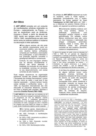 109
1
18
8
A
AR
RT
T D
DÉ
ÉC
CO
O
O ART DÉCO consistiu em um conjunto
de manifestações artísticas originadas na
Europa – especialmente, na França – e
que se expandiram para as Américas,
inclusive o Brasil, a partir da década de
1920, tendo seu apogeu entre os anos
1930 e 1940, caracterizando-se pelo meio
termo entre as práticas eclética e moderna
na decoração e artes aplicadas.
➔Para alguns autores, ele não pode
ser definido propriamente como um
movimento estético, pois não possuía
uma doutrina teórica unificadora,
composta por manifestos, associações
e/ou publicações, a qual ordenasse a
sua produção segundo conceitos e
paradigmas definidos e consensuais.
Contudo, foi uma linguagem artística
que se difundiu mundialmente e,
embora não tenha abarcado a
totalidade da produção de uma época
ou localidade, conviveu em sincronia,
no seu desenvolvimento, com outras
correntes de arte moderna.
Suas origens situaram-se na organização
parisiense Societé des Artistes Décorateurs
(“Sociedade dos Artistas Decoradores”); grupo
que deu nome ao estilo, o qual teve a sua
máxima expressão – embora tenham havido
outras variadas e confluentes raízes – em
1925, na Exposition Internationale des Arts
Décoratifs et Industriels Modernes, ocorrida
em Paris e dirigida pelo arquiteto, ebanista e
ceramista Charles Plumet (1861-1928).
O ART DÉCO foi um estilo que, ao contrário do Art
Nouveau, procurava conjugar a produção artística e
os progressos da Era da Máquina; criando
cerâmicas, tecidos e mobiliários geométricos,
aerodinâmicos e de inspiração moderna, a serem
produzidos em série. Conjugou-se arte e indústria
em projetos que eram feitos em massa e a baixo
custo, tendo inicialmente objetivo social e popular.
➔Em termos gerais, desenvolveu-se
em quatro períodos subsequentes:
➢ Até 1925: Formação e manifestações
embrionárias;
➢ De 1925 a 1930: Lançamento ao público e
divulgação na Europa
➢ De 1930 a 1940: Expansão mundial,
consolidação e apogeu; e
➢ De 1940 a 1950: Manifestações tardias.
Os artistas do ART DÉCO inspiraram-se muito
no exotismo, como a moda egípcia –
despertada principalmente com a recém-
descoberta da tumba egípcia9 do faraó
Tutankamon (c.1341-1323 a.C.) em 1922 –
ou a influência do extremo Oriente (China e
Japão), em especial na cerâmica e joalheria.
➔Combinando detalhes exóticos com
uma nova simetria, clareza e
estilização, produziu-se uma
linguagem artística original e muito
geometrizada. Em paralelo, outros
fatores contribuíram para isto, como
um novo interesse e valorização das
antigas civilizações ameríndias
(astecas, maias e incas), além da
influência direta das principais
correntes de arte moderna (fauvismo,
cubismo e neoplasticismo).
A época de apogeu do estilo, entre as décadas de
1930 e 1940, foi um período de elegantes
embalagens e cartazes publicitários, extravagantes
cenários cinematográficos e tipos de letras cheios
de filigranas, com extremidades e cantos de
complicado desenho. Foi essa também a era do
jazz, e dos ritmos sincopados da música – o
charleston, de origem americana; e o calipso,
oriundo das Antilhas –, que se refletiam nos
padrões em ziguezague dos tecidos e das joias.
O Art Déco foi adotado para a tipologia
de alguns edifícios novos, como
garagens, cinemas, terminais de
aeroportos, estações de força e clubes
de piscina, os quais não possuíam
uma tradição anterior. Suas
concepções eram claras, simétricas e
funcionais, variando na riqueza dos
materiais e acabamentos. Houve o
predomínio de painéis envidraçados
corrediços ou em tijolos de vidro,
além de entradas de esquina,
molduras, frisos, cantos arredondados
e platibandas escalonadas.
9
Em 05 de novembro de 1922, a descoberta – então
financiada pelos recursos britânicos do Lord Carnarvon
(1863-1923) – da tumba de Tutankamon – no único
mausoléu do Vale dos Reis que havia ficado intacto por
cerca de 3.000 anos sem ser saqueado – recebeu
ampla cobertura da imprensa mundial. Feita pelo
arqueólogo inglês Howartd Carter (1874-1939),
despertou um renovado interesse público pelo antigo
Egito, a partir de quando foram realizadas exibições dos
quase 2.000 artefatos encontrados dentro dela, os quais
percorreram todo o mundo. Sua única e decorada
câmara estava ocupada por uma série de santuários em
madeira dourada, nos quais havia estatuetas, vasos,
utensílios, joias, lanternas e recipientes para incenso.
Além de diversos móveis e a Barca de Sol com 11
remos, estavam ali os três sarcófagos, um dentro do
outro, do faraó, cuja múmia conservava-se no mais
interno, de 110,4 kg de ouro, coberta pela máscara
mortuária em ouro e pedras preciosas que pesa 11 kg.
 
