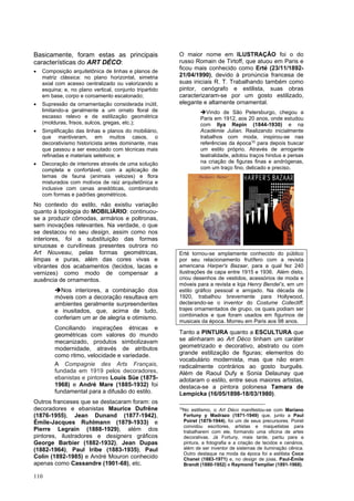 110
Basicamente, foram estas as principais
características do ART DÉCO:
• Composição arquitetônica de linhas e planos de
matriz clássica: no plano horizontal, simetria
axial com acesso centralizado ou valorizando a
esquina; e, no plano vertical, conjunto tripartido
em base, corpo e coroamento escalonado;
• Supressão da ornamentação considerada inútil,
limitando-a geralmente a um ornato floral de
escasso relevo e de estilização geométrica
(molduras, frisos, sulcos, gregas, etc.);
• Simplificação das linhas e planos do mobiliário,
que mantiveram, em muitos casos, o
decorativismo historicista antes dominante, mas
que passou a ser executado com técnicas mais
refinadas e materiais seletivos; e
• Decoração de interiores através de uma solução
completa e confortável, com a aplicação de
temas de fauna (animais velozes) e flora
misturados com motivos de raiz arquitetônica e
inclusive com cenas anedóticas, combinando
com formas e padrões geométricos.
No contexto do estilo, não existiu variação
quanto à tipologia do MOBILIÁRIO: continuou-
se a produzir cômodas, armários e poltronas,
sem inovações relevantes. Na verdade, o que
se destacou no seu design, assim como nos
interiores, foi a substituição das formas
sinuosas e curvilíneas presentes outrora no
Art Nouveau, pelas formas geométricas,
limpas e puras, além das cores vivas e
vibrantes dos acabamentos (tecidos, lacas e
vernizes) como modo de compensar a
ausência de ornamentos.
➔Nos interiores, a combinação dos
móveis com a decoração resultava em
ambientes geralmente surpreendentes
e inusitados, que, acima de tudo,
conferiam um ar de alegria e otimismo.
Conciliando inspirações étnicas e
geométricas com valores do mundo
mecanizado, produtos simbolizavam
modernidade, através de atributos
como ritmo, velocidade e variedade.
A Compagnie des Arts Français,
fundada em 1919 pelos decoradores,
ebanistas e pintores Louis Süe (1875-
1968) e André Mare (1885-1932) foi
fundamental para a difusão do estilo.
Outros franceses que se destacaram foram: os
decoradores e ebanistas Maurice Dufrêne
(1876-1955), Jean Dunand (1877-1942),
Émile-Jacques Ruhlmann (1879-1933) e
Pierre Legrain (1888-1929), além dos
pintores, ilustradores e designers gráficos
George Barbier (1882-1932), Jean Dupas
(1882-1964), Paul Iribe (1883-1935), Paul
Colin (1892-1985) e André Mouron conhecido
apenas como Cassandre (1901-68), etc.
O maior nome em ILUSTRAÇÃO foi o do
russo Romain de Tirtoff, que atuou em Paris e
ficou mais conhecido como Erté (23/11/1892-
21/04/1990), devido à pronúncia francesa de
suas iniciais R. T. Trabalhando também como
pintor, cenógrafo e estilista, suas obras
caracterizaram-se por um gosto estilizado,
elegante e altamente ornamental.
➔Vindo de São Petersburgo, chegou a
Paris em 1912, aos 20 anos, onde estudou
com Ilya Repin (1844-1930) e na
Académie Julian. Realizando inicialmente
trabalhos com moda, inspirou-se nas
referências da época10
para depois buscar
um estilo próprio. Através de arrogante
teatralidade, adotou traços hindus e persas
na criação de figuras finas e andrógenas,
com um traço fino, delicado e preciso.
Erté tornou-se amplamente conhecido do público
por seu relacionamento frutífero com a revista
americana Harper's Bazaar, para a qual fez 240
ilustrações de capa entre 1915 e 1936. Além disto,
criou desenhos de vestidos, acessórios de moda e
móveis para a revista e loja Henry Bendel’s, em um
estilo gráfico pessoal e arrojado. Na década de
1920, trabalhou brevemente para Hollywood,
declarando-se o inventor do Costume Collectiff;
trajes ornamentados de grupo, os quais podiam ser
combinados e que foram usados em figurinos de
musicais da época. Morreu em Paris aos 98 anos.
Tanto a PINTURA quanto a ESCULTURA que
se alinharam ao Art Déco tinham um caráter
geometrizado e decorativo, abstrato ou com
grande estilização de figuras; elementos do
vocabulário modernista, mas que não eram
radicalmente contrários ao gosto burguês.
Além de Raoul Dufy e Sonia Delaunay que
adotaram o estilo, entre seus maiores artistas,
destaca-se a pintora polonesa Tamara de
Lempicka (16/05/1898-18/03/1980).
10
No estilismo, o Art Déco manifestou-se com Mariano
Fortuny y Madrazo (1871-1949) que, junto a Paul
Poiret (1879-1944), foi um de seus precursores. Poiret
convidou escritores, artistas e maquetistas para
trabalharem com ele, formando uma oficina de artes
decorativas. Já Fortuny, mais tarde, partiu para a
pintura, a fotografia e a criação de tecidos e cenários,
além de ser inventor de sistemas de iluminação cênica.
Outro destaque na moda da época foi a estilista Coco
Chanel (1883-1971) e, no design de joias, Paul-Émile
Brandt (1880-1952) e Raymond Templier (1891-1968).
 