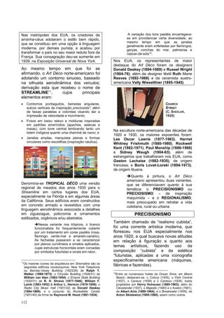 112
Nas metrópoles dos EUA, os criadores de
arranha-céus adotaram o estilo bem rápido,
que se constituiu em uma opção à linguagem
moderna, por demais purista; e acabou por
transformar o país no seu maior reduto fora da
França. Sua consagração deu-se somente em
1939, na Exposição Universal de Nova York.
Ao mesmo tempo em que foi se
afirmando, o Art Déco norte-americano foi
adotando um contorno sinuoso, baseado
na silhueta aerodinâmica dos veículos;
derivação esta que recebeu o nome de
STREAMLINE11
, cujos principais
elementos eram:
• Contornos pontiagudos, beiradas angulares,
sulcos verticais de inspiração preciosista*, além
de faixas paralelas e coloridas visando dar a
impressão de velocidade e movimento;
• Frisos em baixo relevo e molduras inspiradas
em padrões ameríndios (apaches, astecas e
maias), com torre central lembrando tanto um
totem indígena quanto uma chaminé de navio; e
• Janelas amplas, marquises planas e formas
circulares como escotilhas (inspiração náutica).
Denomina-se TROPICAL DÉCO uma versão
regional de meados dos anos 1930 para o
Streamline em certos lugares dos EUA,
especialmente na Flórida e em algumas áreas
da Califórnia. Seus edifícios eram construídos
em concreto armado e revestidos com uma
linguagem aerodinâmica associada a detalhes
em ziguezague, policromia e ornamentos
estilizados, orgânicos e/ou abstratos.
➔Nessa variante nos trópicos, o branco
funcionalista foi frequentemente coberto
por um tratamento em cores pastéis (rosa-
flamingo, verde-mar e amarelo-canário).
As fachadas passaram a se caracterizar
por planos curvilíneos e ornatos aplicados,
cujas estruturas horizontais eram coroadas
por símbolos futuristas e sinais em néon.
11
Os maiores ícones da arquitetura em Stremaline são os
seguintes edifícios novaiorquinos: New York Telephone
ou Barclay-Vesey Building (1923/26) de Ralph T.
Walker (1889-1973); o Chrysler Building (1928/31) de
William van Alen (1883-1954); o Empire State Building
(1930/31) de R. H. Shreve (1877-1946), William F.
Lamb (1883-1952) & Arthur L. Harmon (1878-1958); o
Radio City Music Hall (1931/32) de Donald Deskey
(1894-1989); e o conjunto do Rockefeller Center
(1931/40) da firma de Raymond M. Hood (1881-1934).
A variação dos tons pastéis encarregava-
se em providenciar certa diversidade, ao
mesmo tempo em que as janelas
geralmente eram enfeitadas por flamingos,
garças, conchas do mar, palmeiras e
nascer-de-sóis12
.
Nos EUA, os representantes de maior
destaque do Art Déco foram os designers
Donald Deskey (1894-1989) e Russel Wright
(1904-76), além da designer têxtil Ruth Marie
Reeves (1892-1966) e da ceramista austro-
americana Vally Wieselthier (1895-1945).
Na escultura norte-americana das décadas de
1920 e 1930, os maiores expoentes foram:
Lee Oscar Lawrie (1877-1963), Harriet
Whitney Frishmuth (1880-1980), Rockwell
Kent (1882-1971), Paul Manship (1886-1966)
e Sidney Waugh (1904-63), além de
estrangeiros que trabalharam nos EUA, como
Gaston Lachaise (1882-1935), de origem
francesa; e Boris Lovet-Lorski (1894-1973),
de origem lituana.
➔Quanto à pintura, o Art Déco
americano apresentou duas variantes,
que se diferenciavam quanto à sua
temática: o PRECISIONISMO ou
PRECIOSISMO – de inspiração
maquinista – e o REGIONALISMO,
mais preocupado em retratar a vida
cotidiana, rural ou urbana
PRECISIONISMO
Também chamado de “realismo cubista”,
foi uma corrente artística moderna, que
floresceu nos EUA especialmente nos
anos 1920, a qual buscava novas atitudes
em relação à figuração e quanto aos
temas artísticos, fazendo uso da
composição “cubista” e da estética
“futuristas, aplicadas a uma iconografia
especificamente americana (máquinas,
fábricas e fazendas).
12
Entre os numerosos hotéis da Ocean Drive, em Miami
Beach, destacam-se: o Colony (1935), o Park Central
(1937), o Century (1939) e o Cardozo (1939), todos
projetados por Henry Hohauser (1885-1963); além do
Clevelander (1937), o Majestic (1940) e o Avalon (1941),
de Albert Anis (1889-1964); e o Breakwater (1939), de
Anton Skislewicz (1895-1980), assim como outros.
CHURCH
STREET
(C. SHEELER,
1920)
 