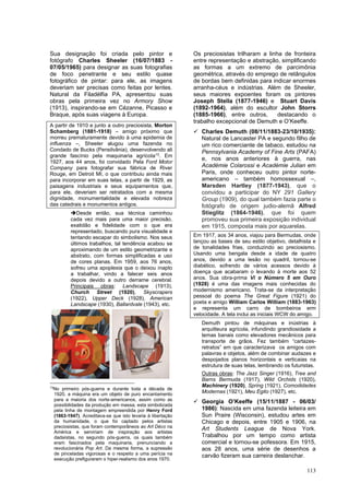 113
Sua designação foi criada pelo pintor e
fotógrafo Charles Sheeler (16/07/1883 -
07/05/1965) para designar as suas fotografias
de foco penetrante e seu estilo quase
fotográfico de pintar: para ele, as imagens
deveriam ser precisas como feitas por lentes.
Natural da Filadélfia PA, apresentou suas
obras pela primeira vez no Armory Show
(1913), inspirando-se em Cézanne, Picasso e
Braque, após suas viagens à Europa.
A partir de 1910 e junto a outro preciosista, Morton
Schamberg (1881-1918) – amigo próximo que
morreu prematuramente devido à uma epidemia de
influenza –, Sheeler alugou uma fazenda no
Condado de Bucks (Pensilvãnia), desenvolvendo ali
grande fascínio pela maquinaria agrícola13
. Em
1927, aos 44 anos, foi convidado Pela Ford Motor
Company para fotografar sua fábrica de River
Rouge, em Detroit MI, o que contribuiu ainda mais
para incorporar em suas telas, a partir de 1929, as
paisagens industriais e seus equipamentos que,
para ele, deveriam ser retratados com a mesma
dignidade, monumentalidade e elevada nobreza
das catedrais e monumentos antigos.
➔Desde então, sua técnica caminhou
cada vez mais para uma maior precisão,
exatidão e fidelidade com o que era
representado, buscando pura visualidade e
tentando escapar do simbolismo. Nos seus
últimos trabalhos, tal tendência acabou se
aproximando de um estilo geometrizante e
abstrato, com formas simplificadas e uso
de cores planas. Em 1959, aos 76 anos,
sofreu uma apoplexia que o deixou inapto
a trabalhar, vindo a falecer seis anos
depois devido a outro derrame cerebral.
Principais obras: Landscape (1913),
Church Street (1920), Skyscrapers
(1922), Upper Deck (1928), American
Landscape (1930), Ballardvale (1943), etc.
13
No primeiro pós-guerra e durante toda a década de
1920, a máquina era um objeto de puro encantamento
para a maioria dos norte-americanos, assim como as
possibilidades da produção em massa, esta simbolizada
pela linha de montagem empreendida por Henry Ford
(1863-1947). Acreditava-se que isto levaria à libertação
da humanidade, o que foi captado pelos artistas
preciosistas, que foram contemporâneos ao Art Déco na
América e serviriam de inspiração aos artistas
dadaístas, no segundo pós-guerra, os quais também
eram fascinados pela maquinaria, prenunciando a
revolucionária Pop Art. Da mesma forma, a supressão
de pinceladas vigorosas e o respeito a uma perícia na
execução prefiguraram o hiper-realismo dos anos 1970.
Os preciosistas trilharam a linha de fronteira
entre representação e abstração, simplificando
as formas a um extremo de parcimônia
geométrica, através do emprego de retângulos
de bordas bem definidas para indicar enormes
arranha-céus e indústrias. Além de Sheeler,
seus maiores expoentes foram os pintores
Joseph Stella (1877-1946) e Stuart Davis
(1892-1964), além do escultor John Storrs
(1885-1966), entre outros, destacando o
trabalho excepcional de Demuth e O’Keeffe.
✓ Charles Demuth (08/11/1883-23/10/1935):
Natural de Lancaster PA e segundo filho de
um rico comerciante de tabaco, estudou na
Pennsylvania Academy of Fine Arts (PAFA)
e, nos anos anteriores à guerra, nas
Académie Colarossi e Académie Julian em
Paris, onde conheceu outro pintor norte-
americano – também homossexual –,
Marsden Hartley (1877-1943), que o
convidou a participar do NY 291 Gallery
Group (1909), do qual também fazia parte o
fotógrafo de origem judio-alemã Alfred
Stieglitz (1864-1946), que foi quem
promoveu sua primeira exposição individual
em 1915, composta mais por aquarelas.
Em 1917, aos 34 anos, viajou para Bermudas, onde
lançou as bases de seu estilo objetivo, detalhista e
de tonalidades frias, conduzindo ao preciosismo.
Usando uma bengala desde a idade de quatro
anos, devido a uma lesão no quadril, tornou-se
diabético, sofrendo de vários acessos devido à
doença que acabaram o levando à morte aos 52
anos. Sua obra-prima Vi o Número 5 em Ouro
(1928) é uma das imagens mais conhecidas do
modernismo americano. Trata-se da interpretação
pessoal do poema The Great Figure (1921) do
poeta e amigo William Carlos William (1883-1963)
e representa um carro de bombeiros erm
velocidade. A tela inclui as iniciais WCW do amigo.
Demuth pintou de máquinas e inústrias à
arquitteura agrícola, infundindo grandiosidade a
temas banais como elevadores mecânicos para
transporte de grãos. Fez também “cartazes-
retratos” em que caracterizava os amigos com
palavras e objetos, além de combinar audazes e
despojados planos horizontais e verticaias na
estrutura de suas telas, lembrando os futuristas.
Outras obras: The Jazz Singer (1916), Tree and
Barns Bermuda (1917), Wild Orchids (1920),
Machinery (1920), Spring (1921), Comodidades
Modernas (1921), Meu Egito (1927), etc.
✓ Georgia O’Keeffe (15/11/1887 - 06/03/
1986): Nascida em uma fazenda leiteira em
Sun Praire (Wisconsin), estudou artes em
Chicago e depois, entre 1905 e 1906, na
Art Students League de Nova York.
Trabalhou por um tempo como artista
comercial e tornou-se pofessora. Em 1915,
aos 28 anos, uma série de desenhos a
carvão fizeram sua carreira deslanchar.
 