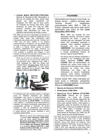 87
✓ Aristide Maillol (08/12/1861-27/09/1944):
Natural de Banyuls-sur-Mer (Roussillon) e
filho de um capitão de navio, desde cedo
decidiu ser pintor, estudando em
Perpignan. Em 1881, aos 21 anos, partiu
do sudoeste da França para Paris, onde
encontrou os nabis. Por volta de 1890,
produziu pinturas que enfatizam um
aspecto mais decorativo por meio do
equilíbrio harmoniosos de linhas e cores.
Em 1893, aos 32 anos e estimulado por Gauguin e
Denis, Maillol abriu um ateliê de tapeçarias na sua
cidade natal, tendo sido reconhecido pela
renovação que propôs para esta arte. Contudo, em
1920, aos 59 anos, passou a se dedicar
exclusivamente à escultura e, em sua última fase
de vida, a esculpir nus femininos. Depois de visitar
a Itália e a Grécia, decidiu reviver os ideais
clássicos, trabalhando em argila, mármore ou
bronze. Baseado no estudo constante de modelo
vivo, buscava o equilíbrio das massas, o que
resultou em formas sensualmente arredondadas, as
quais adquiriram certa conotação ingênua.
Morto aos 83 anos em desastre de automóvel
nas vizinhanças de sua terra natal, Maillol teve
19 esculturas suas, realizadas entre 1900 e
1938, instaladas em 1964 nos Jardins des
Tuileries (Paris). Principais obras: Perfil de uma
Jovem (1890), Méditerranée: La Côte d'Azur
(1895), Esculturas de La Rivière | Les Trois
Grâces | L’Air | La Nuit (1909), etc.
O interesse pela arte primitiva chamou a atenção
para os trabalhos realizados por artistas
autodidatas, com pouca ou nenhuma formação
acadêmica, sendo alguns revelados por volta de
1900. Denominada de ARTE NAÏVE – do francês
naïf; “ingênuo” –, caracteriza-se por obras cheias de
detalhes, com figuras toscamente desenhadas em
composições coloridas e instintivas. Os temas
simples, a falta de treinamento nas técnicas
convencionais e as cores brilhantes naturais davam
a estas pinturas uma grande vitalidade e uma
inocência quase infantil.
➔Entre os naïves mais celebrados estava
o francês Henri Rousseau (1844-1910),
além de outros depois expostos, como
Séraphine de Senlis (1864-1942) e André
Bauchant (1873-1958). No Brasil, cita-se o
carioca Heitor dos Prazeres (1898-1966)
e os paulistas Djanira (1914-79) e José
Antônio da Silva (1911-96), “descobertos”
somente nos anos 1930 e 1940.
FAUVISMO
Influenciados por Gauguin e Van Gogh, os
artistas fauves – palavra francesa para
“animais ferozes” – trabalharam
conjuntamente entre 1898 e 1908 na
França, adotando este termo após serem
depreciados pelo crítico de arte Louis
Vauxcalles (1870-1943).
➔Em 1905, por ocasião de uma
exposição conjunta, ocorrida no Salon
d’Automne em Paris, o grupo foi
criticado pelo uso “selvagem” de cores
fortes com pinceladas espessas e
pesadas, cujos trabalhos causaram
sensação por seu sentido de
LIBERDADE. Com pinceladas curtas
e vigorosas, suas pinturas mostravam
o mundo simplificado através de
formas e figuras esquemáticas.
Os fauves não se sentiam obrigados a
respeitar a cor verdadeira nos seus
temas, aplicando CORES NÃO-
LOCAIS, além de representarem as
sombras por outras cores fortes ao
invés de tons mais escuros da mesma.
Aplicando as tintas dos tubos
diretamente nas telas, não as
misturavam ou criavam tonalidades
graduais, como Signac, resultando
cenas sem relevo ou profundidade.
Criando desde 1901 obras marcadas por
cores puras e brilhantes, perspectiva
aplainada e poucos detalhes, os principais
líderes do FAUVISMO foram:
✓ Maurice de Vlaminck (1879-1958)
✓ André Derain (1880-1954)
✓ Henri-Émile Benoît Matisse (31/12/1869-
03/11/1954): Natural de Le Cateau-
Cambrêsis, no norte da França,
primogênito de uma família negociante de
sementes, foi para Paris em 1892, aos 23
anos, para estudar Direito, onde passou a
frequentar aulas de desenho na École de
Beaux-Arts. Juntou-se ao ateliê de Moreau
e, em 1898, viajou à Córsega, em que
produziu pequenas sobras coloridas
precursoras do fauvismo. Em 1899, aos 30
anos, casou-se com Amélie Parayre.
Em 1904, aos 35 anos, trabalhou ao lado de Signac
em Saint-Tropez, onde criou a obra pontilhista
Luxo, Calma e Volúpia. No ano seguinte, no “verão
fauvista”, pintou com Derain em Collioure, indo
depois à Espanha e Marrrocos, ao que se seguiu a
exibição parisiense no Salon d’Automne. Entre
1906 e 1910, criou algumas de suas obras mais
importantes e fundou a Académie Matisse (1908).
ARISTIDE
MAILLOL
 