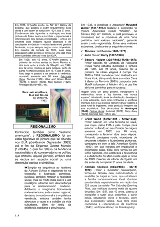 114
Em 1916, O’Keeffe expôs na NY 291 Galery de
Stieglitz, que passou a exibir regularmente suas
obras e com quem se casou em 1924, aos 37 anos.
Combinando arte figurativa e abstração em suas
pinturas de flores, ossos e conchas – cujos temas a
diferenciavam dos demais preciosistas – criava em
detalhes sutis imagens quase abstratas e de
conotações simbólicas – muitas lembrando genitais
femininas, o que sempre negou como propositais.
Em meados da década de 1920, suas telas
alcançaram altos preços e tornou-se uma das mais
bem-sucedidas artistas vivas dos EUA.
Em 1929, aos 42 anos, O’Keeffe passou o
primeiro de muitos verões no Novo México e,
três anos após a morte de Stieglitz, em 1949,
aos 62 anos, mudou-se para Abiquiú, perto de
Santa Fé (Novo México). Em 1971, aos 84 anos,
ficou cega e passou a se dedicar à cerâmica,
morrendo somente aos 98 anos. Principais
obras: Sunrise (1916), Blue and Green Music
(1921), A Storm (1922), Meu Outono (1929),
Pineapple Bud (1938), etc.
REGIONALISMO
Conhecido também como “realismo
americano”, o REGIONALISMO foi um
estilo figurativo de pintura que se difundiu
nos EUA pós-Grande Depressão (1929)
até o fim da Segunda Guerra Mundial
(1939/45), o qual foi reflexo da tendência
nacionalista e do conservadorismo político
que dominou aquele período, embora não
se exclua um aspecto social ou uma
dimensão poética e simbólica.
➔Surgido na sequência ao realismo
da Ashcan School e inspirando-se na
fotografia e ilustração comercial,
buscava também retratar a realidade
social, mas de modo mais suave e até
nostálgico, olhando com desconfiança
para o abstracionismo moderno.
Adotando o imaginário tipicamente
norte-americano e de caráter regional,
destacou o mundo rural e a arquitetura
vernácula, embora também tenha
abordado o vazio e a solidão da vida
suburbana, além do tédio da
existência cotidiana e provinciana.
Em 1933, o jornalista e marchand Maynard
Walker (1847-1973) realizou a exposição “A
Pintura Americana Desde Whistler”, no
Kansas City Art Institute, a qual promoveu o
movimento sob a promessa de uma “arte
patriótica com valores nacionais”, gerando
assim o mito regionalista. Entre seus maiores
expoentes, destaca-se os seguintes nomes:
✓ Thomas Hart Benton (1889-1975)
✓ John Steuart Curry (1897-1946)
✓ Edward Hopper (22/07/1882-15/05/1967):
Pintor nascido no Condado de Rockland
(Nova York) estudou ilustração e pintura
até 1906, aos 24 anos, quando fez a
primeira de várias viagens à Europa. De
1910 a 1924, trabalhou como ilustrador em
Nova York, até quando teve sua obra Casa
à Beira da Ferrovia (1925) comprada pelo
MoMA (Museum of Modern Art), o que lhe
abriu os caminhos para o sucesso.
Hopper criou um estilo próprio, introspectivo e
melancólico, onde a “luz ilumina, mas nunca
aquece”, retratando cenas de desolação, desespero
e vida sufocante, com luzes brilhantes e sombras
intensas. Ele e sua esposa fizeram várias viagens à
zona rural da Inglaterra, onde produziu imagens da
sua arquitetura. Sua obra-prima foi Notívagos
(1948). Outras obras: Automat (1927), Shop Suey
(1929), Morning Sun (1954), etc.
✓ Grant Wood (13/02/1891 - 12/02/1942):
Pintor nascido em uma fazenda no Iowa,
que viajou pelos EUA e pela Europa para
estudar, voltando ao seu Estado de origem
somente em 1932, aos 40 anos,
começando a lecionar dois anos depois.
Pintando paisagens rurais, moradores de
pequenas cidades e fazendeiros puritanos,
consagrou-se com a tela American Gothic
(1930), em que retratou um impassível e
enigmático casal. Esta obra tornou-se um
ícone nacional, pois celebrava a resistência
e a dedicação do Meio-Oeste após a Crise
de 1929. Faleceu de câncer de fígado um
dia antes de completar 51 anos de idade.
✓ Norman Rockwell (03/02/1894 - 08/11/
1978): Pintor e ilustrador novaiorquino,
tornou-se famoso pela meticulosidade e
exatidão de traços e cores, que retrataram
a família norte-americana ideal. Ganhou
popularidade especialmente em razão das
323 capas da revista The Saturday Evening
Post, que realizou durante mais de quatro
décadas. Em 1937, aos 43 anos, passou a
fotografar e fazer seus desenhos a partir
delas, estudando cores e texturas, além
das expressões faciais. Sua obra mais
conhecida é Libertando-se da Carência
(1943); um típico almoço de Thanksgiving.
GREY LINES WITH BLACK,
BLUE AND YELLOW
(G. O’KEEFFE,
1923)
 